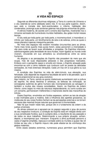 129
33
A VIDA NO ESPAÇO
Segundo as diferentes doutrinas religiosas, a Terra é o centro do Universo e
o céu estende-se como abóbada sobre nós. É na sua parte superior, dizem,
que está a morada dos bem-aventurados; o inferno, habitação dos
condenados, prolonga suas sombrias galerias nas próprias entranhas do globo.
A ciência moderna, de acordo com o ensino dos Espíritos, mostrando-nos o
Universo semeado de Inumeráveis mundos habitados, deu golpe mortal nessas
teorias.
O céu está por toda parte; por toda parte, o incomensurável, o insondável, o
infinito; por toda parte, um fervilhamento de sóis e de esferas, entre as quais o
nosso planeta é apenas mesquinha parcela.
No meio dos espaços não existem moradas circunscritas para as almas.
Tanto mais livres quanto mais puras forem, estas percorrem a imensidade e
vão para onde as levam suas afinidades e simpatias. Os Espíritos inferiores,
sobrecarregados pela densidade de seus fluídos, ficam ligados ao mundo onde
viveram, circulando em sua atmosfera ou envolvendo-se entre os seres
humanos.
As alegrias e as percepções do Espírito não procedem do meio que ele
ocupa, mas de suas disposições pessoais e dos progressos realizados.
Embora com o perispírito opaco e envolto em trevas, o Espírito atrasado pode
encontrar-se com a alma radiante cujo invólucro sutil se presta às delicadas
sensações, às mais extensas vibrações. Cada um traz em si sua glória ou sua
miséria.
A condição dos Espíritos na vida de além-túmulo, sua elevação, sua
felicidade, tudo depende da respectiva faculdade de sentir e de perceber, que é
sempre proporcional ao seu grau evolutivo.
Aqui mesmo, na Terra, vemos os gozos intelectuais aumentarem com a cultura
do espírito. As obras literárias e artísticas, as belezas da civilização, as
concepções sublimes do gênio humano são incompreensíveis ao selvagem e
também a muitos dos nossos concidadãos. Assim, os Espíritos de ordem
inferior, como cegos no meio da natureza resplandecente, ou como surdos em
um concerto, permanecem Indiferentes e insensíveis diante das maravilhas do
Infinito.
Esses Espíritos, envolvidos em fluídos espessos, sofrem as leis da atração
e são inclinados para a matéria. Sob a Influência dos apetites grosseiros, as
moléculas do seu corpo fluídico fecham-se às percepções externas e os tornam
escravos das mesmas forças naturais que governam a Humanidade.
Não há que insistir neste fato, porque ele é o fundamento da ordem e da
justiça universais.
As almas colocam-se e agrupam-se no espaço segundo o grau de pureza
do seu respectivo invólucro; a condição do Espírito está em relação direta com
a sua constituição fluídica, que é a própria obra, a resultante do seu passado e
de todos os seus trabalhos. Determinando a sua própria situação, acham,
depois, a recompensa que. merecem. Enquanto a alma purificada percorre a
vasta e fulgente amplidão, repousa à vontade sobre os mundos e quase não vê
limites ao seu vôo, o Espírito impuro não pode afastar-se da vizinhança dos
globos materiais.
Entre esses estados extremos, numerosos graus permitem que Espíritos
 