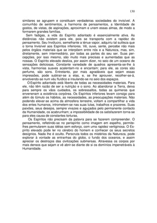 130
similares se agrupem e constituam verdadeiras sociedades do invisível. A
comunhão de sentimentos, a harmonia de pensamentos, a Identidade de
gostos, de vistas, de aspirações, aproximam e unem essas almas, de modo a
formarem grandes famílias.
Sem fadigas, a vida do Espírito adiantado é essencialmente ativa. As
distâncias não existem para ele, pois se transporta com a rapidez do
pensamento. Seu Invólucro, semelhante a ténue vapor, adquiriu tal sutileza que
o torna Invisível aos Espíritos inferiores. Vê, ouve, sente, percebe não mais
pelos órgãos materiais que se interpõem entre nós e a Natureza, mas, sim,
diretamente, sem intermediário, por todas as partes do seu ser. Suas per-
cepções, por isso mesmo, são muito mais precisas e aumentadas que as
nossas. O Espírito elevado desliza, por assim dizer, no seio de um oceano de
sensações deliciosas. Constante variedade de quadros apresenta-se-lhe à
vista, harmonias suaves acalentam-no e encantam; para ele, as cores são
perfume, são sons. Entretanto, por mais agradáveis que sejam essas
impressões, pode subtrair-se a elas, e, se lhe aprouver, recolher-se-á,
envolvendo-se num véu fluídico e insulando-se no seio dos espaços.
O Espírito adiantado está liberto de todas as necessidades materiais. Para
ele, não têm razão de ser a nutrição e o sono. Ao abandonar a Terra, deixa
para sempre os vãos cuidados, os sobressaltos, todas as quimeras que
envenenam a existência corpórea. Os Espíritos inferiores levam consigo para
além do tümulo os hábitos, as necessidades, as preocupações materiais. Não
podendo elevar-se acima da atmosfera terrestre, voltam a compartilhar a vida
dos entes humanos, intrometem-se nas suas lutas, trabalhos e prazeres. Suas
paixões, seus desejos, sempre vivazes e aguçados pelo permanente contacto
da Humanidade, os acabrunham; a impossibilidade de os satisfazerem torna-se
para eles causa de constantes torturas.
Os Espíritos não precisam da palavra para se fazerem compreender. O
pensamento, refletindo-se no perispírito como imagem em espelho, permite-
lhes permutarem suas idéias sem esforço, com uma rapidez vertiginosa. O Es-
pírito elevado pode ler no cérebro do homem e conhecer os seus secretos
desígnios. Nada lhe é oculto. Perscruta todos os mistérios da Natureza, pode
explorar à vontade as entranhas do globo, o fundo dos oceanos, e assim
apreciar os destroços das civilizações submersas. Atravessa os corpos por
mais densos que sejam e vê abrir-se diante de si os domínios impenetráveis à
Humanidade.
 