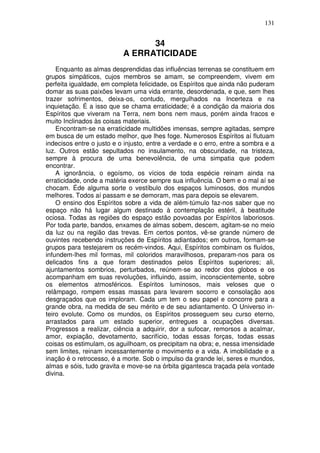 131
34
A ERRATICIDADE
Enquanto as almas desprendidas das influências terrenas se constituem em
grupos simpáticos, cujos membros se amam, se compreendem, vivem em
perfeita igualdade, em completa felicidade, os Espíritos que ainda não puderam
domar as suas paixões levam uma vida errante, desordenada, e que, sem lhes
trazer sofrimentos, deixa-os, contudo, mergulhados na Incerteza e na
inquietação. É a isso que se chama erraticidade; é a condição da maioria dos
Espíritos que viveram na Terra, nem bons nem maus, porém ainda fracos e
muito Inclinados às coisas materiais.
Encontram-se na erraticidade multidões imensas, sempre agitadas, sempre
em busca de um estado melhor, que lhes foge. Numerosos Espíritos aí flutuam
indecisos entre o justo e o injusto, entre a verdade e o erro, entre a sombra e a
luz. Outros estão sepultados no insulamento, na obscuridade, na tristeza,
sempre à procura de uma benevolência, de uma simpatia que podem
encontrar.
A ignorância, o egoísmo, os vícios de toda espécie reinam ainda na
erraticidade, onde a matéria exerce sempre sua influência. O bem e o mal aí se
chocam. Éde alguma sorte o vestíbulo dos espaços luminosos, dos mundos
melhores. Todos aí passam e se demoram, mas para depois se elevarem.
O ensino dos Espíritos sobre a vida de além-túmulo faz-nos saber que no
espaço não há lugar algum destinado à contemplação estéril, à beatitude
ociosa. Todas as regiões do espaço estão povoadas por Espíritos laboriosos.
Por toda parte, bandos, enxames de almas sobem, descem, agitam-se no meio
da luz ou na região das trevas. Em certos pontos, vê-se grande número de
ouvintes recebendo instruções de Espíritos adiantados; em outros, formam-se
grupos para testejarem os recém-vindos. Aqui, Espíritos combinam os fluídos,
infundem-lhes mil formas, mil coloridos maravilhosos, preparam-nos para os
delicados fins a que foram destinados pelos Espíritos superiores; ali,
ajuntamentos sombrios, perturbados, reúnem-se ao redor dos globos e os
acompanham em suas revoluções, influindo, assim, inconscientemente, sobre
os elementos atmosféricos. Espíritos luminosos, mais veloses que o
relâmpago, rompem essas massas para levarem socorro e consolação aos
desgraçados que os imploram. Cada um tem o seu papel e concorre para a
grande obra, na medida de seu mérito e de seu adiantamento. O Universo in-
teiro evolute. Como os mundos, os Espíritos prosseguem seu curso eterno,
arrastados para um estado superior, entregues a ocupações diversas.
Progressos a realizar, ciência a adquirir, dor a sufocar, remorsos a acalmar,
amor, expiação, devotamento, sacrifício, todas essas forças, todas essas
coisas os estimulam, os aguilhoam, os precipitam na obra; e, nessa imensidade
sem limites, reinam incessantemente o movimento e a vida. A imobilidade e a
inação é o retrocesso, é a morte. Sob o impulso da grande lei, seres e mundos,
almas e sóis, tudo gravita e move-se na órbita gigantesca traçada pela vontade
divina.
 