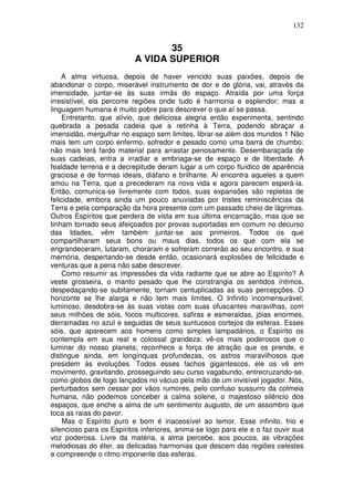 132
35
A VIDA SUPERIOR
A alma virtuosa, depois de haver vencido suas paixões, depois de
abandonar o corpo, miserável instrumento de dor e de glória, vai, através da
imensidade, juntar-se às suas irmãs do espaço. Atraída por uma força
irresistível, ela percorre regiões onde tudo é harmonia e esplendor; mas a
linguagem humana é muito pobre para descrever o que aí se passa.
Entretanto, que alívio, que deliciosa alegria então experimenta, sentindo
quebrada a pesada cadeia que a retinha à Terra, podendo abraçar a
imensidão, mergulhar no espaço sem limites, librar-se além dos mundos 1 Não
mais tem um corpo enfermo, sofredor e pesado como uma barra de chumbo;
não mais terá fardo material para arrastar penosamente. Desembaraçada de
suas cadeias, entra a irradiar e embriaga-se de espaço e de liberdade. A
fealdade terrena e a decrepitude deram lugar a um corpo fluídico de aparência
graciosa e de formas ideais, diáfano e brilhante. Ai encontra aqueles a quem
amou na Terra, que a precederam na nova vida e agora parecem esperá-la.
Então, comunica-se livremente com todos, suas expansões são repletas de
felicidade, embora ainda um pouco anuviadas por tristes reminiscências da
Terra e pela comparação da hora presente com um passado cheio de lágrimas.
Outros Espíritos que perdera de vista em sua última encarnação, mas que se
tinham tornado seus afeiçoados por provas suportadas em comum no decurso
das Idades, vêm também juntar-se aos primeiros. Todos os que
compartilharam seus bons ou maus dias, todos os que com ela se
engrandeceram, lutaram, choraram e sofreram correrão ao seu encontro, e sua
memória, despertando-se desde então, ocasionará explosões de fellcidade e
venturas que a pena não sabe descrever.
Como resumir as impressões da vida radiante que se abre ao Espírito? A
veste grosseira, o manto pesado que lhe constrangia os sentidos íntimos,
despedaçando-se subitamente, tornam centuplicadas as suas percepções. O
horizonte se lhe alarga e não tem mais limites. O Infinito incomensurável,
luminoso, desdobra-se às suas vistas com suas ofuscantes maravilhas, com
seus milhões de sóis, focos multicores, safiras e esmeraldas, jóias enormes,
derramadas no azul e seguidas de seus suntuosos cortejos de esferas. Esses
sóis, que aparecem aos homens como simples lampadários, o Espírito os
contempla em sua real e colossal grandeza; vê-os mais poderosos que o
luminar do nosso planeta; reconhece a força de atração que os prende, e
distingue ainda, em longínquas profundezas, os astros maravilhosos que
presidem às evoluções. Todos esses fachos gigantescos, ele os vê em
movimento, gravitando, prosseguindo seu curso vagabundo, entrecruzando-se,
como globos de fogo lançados no vácuo pela mão de um invisível jogador. Nós,
perturbados sem cessar por vãos rumores, pelo confuso sussurro da colmeia
humana, não podemos conceber a calma solene, o majestoso silêncio dos
espaços, que enche a alma de um sentimento augusto, de um assombro que
toca as raias do pavor.
Mas o Espírito puro e bom é inacessível ao temor. Esse infinito, frio e
silencioso para os Espíritos inferiores, anima-se logo para ele e o faz ouvir sua
voz poderosa. Livre da matéria, a alma percebe, aos poucos, as vibrações
melodiosas do éter, as delicadas harmonias que descem das regiões celestes
e compreende o ritmo imponente das esferas.
 