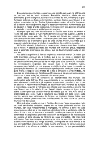 133
Esse cântico dos mundos, essas vozes do infinito que soam no silêncio ela
os saboreia até se sentir arrebatar. Recolhida, inebriada, cheia de um
sentimento grave e religioso, banha-se nas ondas do éter, contempla as pro-
fundezas siderais, as legiões de Espíritos, sombras ligeiras que flutuam e se
agitam em esteiras de luz. Assiste àgênese dos mundos, vê a vida despertar-
se e crescer na sua superfície, segue o desenvolvimento das humanidades que
os povoam e, nesse grande espetáculo, verifica que em toda parte do Universo
a atividade, o movimento e a vida ligam-se à ordem.
Qualquer que seja seu adiantamento, o Espírito que acaba de deixar a
Terra não pode aspirar a viver indefinidamente dessa vida superior. Adstrito à
reencarnação, essa vida não lhe é senão um tempo de repouso: uma
compensação aos seus males, uma recompensa aos seus méritos. Apenas ai
vai retemperar-se e fortificar-se para as lutas futuras. Porém, nas vidas que o
esperam não terá mais as angústias e os cuidados da existência terrestre.
O Espírito elevado é destinado a renascer em planetas mais bem dotados
que o nosso. A escala grandiosa dos mundos tem inúmeros graus, dispostos
para a ascensão progressiva das almas, que os devem transpor cada um por
sua vez.
Nas esferas superiores à Terra o império da matéria é menor. Os males por
esta originados atenuam-se, à medida que o ser se eleva e acabam por
desaparecer. Lá, o ser humano não mais se arrasta penosamente sob a ação
de pesada atmosfera; desloca-se de um lugar para outro com muita facilidade.
As necessidades corpóreas são quase nulas e os trabalhos rudes,
desconhecidos. Mais longa que a nossa, a existência aí se passa no estudo, na
participação das obras de uma civilização aperfeiçoada, tendo por base a mais
pura moral, o respeito aos direitos de todos, a amizade e a fraternidade. As
guerras, as epidemias e os flagelos não têm acesso e os grosseiros interesses,
causa das nossas ambições, não mais dividem os povos.
Esses dados sobre as condições de habitabilidade dos mundos são
confirmados pela Ciência. Pela espectroscopia já se conseguiu analisar os
seus elementos constitutivos; já se pesou a sua massa, calculando seu poder
de atração. A Astronomia nos mostra as estações do ano, variando de duração
e Intensidade, segundo a inclinação dos globos sobre sua órbita, e ensina-nos
que Saturno tem a densidade do pau “bordo”, Júpiter quase a da água, e que
sobre Marte o peso dos corpos é menos de metade que na Terra. Ora, sendo a
organização dos seres vivos a resultante das forças em ação sobre cada
mundo, vemos que variedades de formas se originam desses fatos, que
diferenças devem produzir-se nas manifestações da vida sobre os campos
Inumeráveis do espaço.
Chegará afinal um dia em que o Espírito, depois de haver percorrido o ciclo
de suas existências terrestres, depois de se haver purificado através dos
mundos, por seus renascimentos e migrações, vê terminar a série de suas
encarnações e abrir-se a vida espiritual, definitivamente, a verdadeira vida da
alma, donde o mal, as trevas e o erro estão banidos para sempre. A calma, a
serenidade e a segurança profunda substituem os desgostos e as inquietações
de outrora. A alma chegou ao término de suas provações, não mais terá
sofrimento. Com que emoção rememora os fatos de sua vida, esparsos na
sucessão dos tempos, sua longa ascensão, a conquista de seus méritos e de
sua elevação! Que ensinamento nessa marcha grandiosa, no percurso da qual
se constitui e se afirma a unidade de sua natureza, de sua personalidade
 
