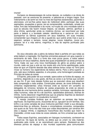 134
imortal!
Compara os desassossegos de outras épocas, os cuidados e as dores do
passado, com as aventuras do presente, e saboreia-as a longos tragos. Que
inebriamento o de sentir-se viver no meio de Espíritos esclarecidos, pacientes e
atenciosos; unir-se-lhes pelos laços de inalterável afeto; participar das suas
aspirações, ocupações e gozos; ser-se compreendido, sustentado, amado por
todos, livre das necessidades e da morte, na fruição de uma mocidade sobre a
qual os séculos não fazem mossa! Depois, vai estudar, admirar, glorificar a
obra infinita, aprofundar ainda os mistérios divinos; vai reconhecer por toda
parte a beleza e a bondade celeste; identificar-se e saciar-se com elas;
acompanhar os Gênios superiores em seus trabalhos, em suas missões;
compreender que chegará um dia a igualá-los; que subirá ainda mais e que a
esperam, sempre e sempre, novas alegrias, novos trabalhos, novos pro-
gressos: tal é a vida eterna, magnífica, a vida do espírito purificado pelo
sofrimento.
*
Os céus elevados são a pátria da beleza Ideal e perfeita em que todas as
artes bebem a inspiração. Os Espíritos eminentes possuem em grau superior o
sentimento do belo. Este é a fonte dos mais puros gozos, e todos sabem
realizá-lo em seus trabalhos, diante dos quais empalidecem as obras-primas da
Terra. Cada vez que uma nova manifestação do gênio se produz sobre o
mundo, cada vez que a arte se nos revela sob uma forma aperfeiçoada, pode
dizer-se que um Espírito descido das altas esferas tomou corpo na Terra para
iniciar os homens nos esplendores da beleza eterna. Para a alma superior, a
arte, sob seus múltiplos aspectos, é uma prece, uma homenagem prestada ao
Princípio de todas as coisas.
O Espírito, pelo poder de sua vontade, opera sobre os fluídos do espaço, os
combina, dispondo-os a seu gosto, dá-lhes as cores e as formas que convêm
ao seu fim. É por meio desses fluídos que se executam obras que desafiam
toda comparação e toda análise. Construções aéreas, de cores brilhantes, de
zimbórios resplendentes: sítios Imensos onde se reúnem em conselho os
delegados do Universo; templos de vastas proporções de onde se elevam
acordes de uma harmonia divina; quadros variados, luminosos: reproduções de
vidas humanas, vidas de fé e de sacrifício, apostolados dolorosos, dramas do
Infinito. Como descrever magnificências que os próprios Espíritos se declaram
impotentes para exprimir no vocabulário humano?
É nessas moradas fluidicas que se ostentam as pompas das festas
espirituais. Os Espíritos puros, ofuscantes de luz, agrupam-se em famílias. Seu
brilho e as cores variadas de seus invólucros permitem medir a sua elevação,
determinar-lhes os atributos. Suaves e encantadores concertos, comparados
aos quais os da Terra não são mais que ruidos discordantes; por cenários têm
eles o espaço infinito, o espetáculo maravilhoso dos mundos que rolam na
Imensidão, unindo suas notas às vozes celestes, ao hino universal que sobe a
Deus.
Todos esses Espíritos, associados em falanges inumeráveis, conhecem-se
e amam-se. Os laços de família, os afetos que os uniam na vida material,
quebrados pela morte, ai se reconstituem para sempre. Destacam-se dos
diversos pontos do espaço e dos mundos superiores para comunicarem
 