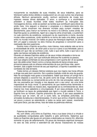 135
mutuamente os resultados de suas missões, de seus trabalhos, para se
felicitarem pelos êxitos obtidos e coadjuvarem-se uns aos outros nas empresas
difíceis. Nenhum pensamento oculto, nenhum sentimento de inveja tem
ingresso nessas almas delicadas. O amor, a confiança e a sinceridade
presidem a essas reuniões onde todos recolhem as instruções dos
mensageiros divinos, onde se aceitam as tarefas que contribuem para elevá-los
ainda mais. Uns seguem a observar o progresso e o desenvolvimento dos
globos; outros encarnam nos diversos mundos para cumprir missões de
devotamento, para instruir os homens na moral e na Ciência; outros ainda, os
Espíritos-guias ou protetores, ligam-se a alguma alma encarnada, a sustentam
no rude caminho da existência, conduzem-na do nascimento à morte, durante
muitas vidas sucessivas, vindo acolhê-la no termo de cada uma delas, quando
entra no mundo invisível. Em todos os graus da hierarquia espiritual, as almas
têm um papel a executar na obra imensa do progresso e concorrem para a
realização das leis superiores.
Quanto mais o Espírito se purifica, mais intensa, mais ardente nele se torna
a necessidade de amar, de atrair para a sua luz e para a sua felicidade, para a
morada em que não se conhece a dor, tudo o que sofre, tudo o que luta e se
agita nas baixas camadas da existência.
Quando um desses Espíritos adota um de seus irmãos atrasados e torna-se
seu protetor, seu guia, com que solicitude afetuosa lhe sustenta os passos,
com que alegria contempla os seus progressos e com quanta dor vê as quedas
que não pôde evitar! Assim como a criança descida do berço ensaia seus
primeiros passos sob os olhares enternecidos da sua carinhosa mãe, assim
também, sob a égide Invisível de seu pai espiritual, o Espírito é assistido nos
combates da vida terrestre.
Todos temos um desses Gênios tutelares que nos inspira nas horas difíceis
e dirige-nos pelo bom caminho. Daí a poética tradição cristã do anjo da guarda.
Não há concepção mais grata e consoladora. Saber que temos um amigo fiel e
sempre disposto a socorrer-nos, de perto como de longe, influenciando-nos a
grandes distâncias ou conservando-se junto de nós nas provações; saber que
ele nos aconselha por intuição e nos aquece com o seu amor, eis uma fonte
inapreciável de força moral. O pensamento de que testemunhas benévolas e
invisíveis vêem todos os nossos atos, regozijando-se ou entristecendo-se, deve
inspirar-nos mais sabedoria e circunspecção. É por essa proteção oculta que
se fortificam os laços de solidariedade que ligam o mundo celeste à Terra, o
Espírito livre ao homem, Espírito prisioneiro da carne, É por essa assistência
contínua que se criam, de um a outro lado, as simpatias profundas, as
amizades duradouras e desinteressadas. O amor que anima o Espírito elevado
vai pouco a pouco se estendendo a todos os seres sem cessar, revertendo
tudo para Deus, pai das almas, foco de todas as potências efetivas.
*
Falamos da hierarquia.
Há, com efeito, uma entre os Espíritos, mas a sua base única é a virtude e
as qualidades conquistadas pelo trabalho e pelo sofrimento. Sabemos que
todos os Espíritos são Iguais em princípio e destinados ao mesmo fim, diferindo
somente no grau de adiantamento. Os graus da hierarquia espiritual começam
no seio da vida animal e estendem-se até alturas inacessíveis às nossas
 