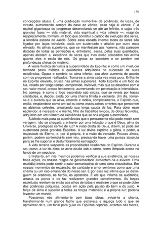 136
concepções atuais. É uma graduação inumerável de potências, de luzes, de
virtude, aumentando sempre da base ao vértice, caso haja ai vértice. É a
espiral gigantesca do progresso desenrolando-se até ao Infinito, e cujas três
grandes fases — vida material, vida espiritual e vida celeste —, reagindo
reciprocamente, formam um todo que constitui o campo de evolução dos seres,
a lendária escada de Jacob. Sobre essa escada imensa todos os seres são
ligados por laços invisíveis, cada um sustentado e atraído por outro mais
elevado. As almas superiores, que se manifestam aos homens, não parecem
dotadas de todas as perfeições e, entretanto, essas, pelas suas qualidades,
apenas atestam a, existência de seres que lhes estão colocados tão acima
quanto eles o estão de nós. Os graus se sucedem e se perdem em
profundezas cheias de mistério.
A veste fluidica denuncia a superioridade do Espírito; é como um invólucro
formado pelos méritos e qualidades adquiridas na sucessão de suas
existências. Opaca e sombria na alma inferior, seu alvor aumenta de acordo
com os progressos realizados. Torna-se a alma cada vez mais pura. Brilhante
no Espírito elevado, ofusca nas almas superiores. Todo Espírito é um foco de
luz, velado por longo tempo, comprimido, invisível, mas que se descobre com o
seu valor moral, cresce lentamente, aumentando em penetração e intensidade.
No começo, é como o fogo escondido sob cinzas, que se revela por fracas
claridades, e, depois, ainda por uma chama timida e vacilante. Um dia, tornar-
se-á a auréola que se ativa, estende e rodeia, completamente, o Espírito que,
então, resplandece como um sol ou como esses astros errantes que percorrem
os abismos celestes, arrastando sua longa cauda de luz. Para obter esse
esplendor, é necessário o mérito, filho de trabalhos longos, de obras fecundas,
adquirido em um número de existências que se nos afigura a eternidade.
Subindo mais para as culminâncias que o pensamento não pode medir sem
vertigem, não se chegaria a entrever por uma intuição o que é Deus, alma do
Universo, prodigioso centro de luz? A visão direta de Deus, dizem, só pode ser
sustentada pelos grandes Espíritos. A luz divina exprime a glória, o poder, a
majestade do Eterno, e, por si própria, é a visão da verdade. Poucas almas,
porém, podem contemplá-la sem véu, precisando haver uma pureza absoluta
para se lhe suportar o deslumbramento esmagador.
A vida terrena suspende as propriedades Irradiantes do Espírito. Durante o
seu curso, a luz da alma se acha oculta sob a carne, como lâmpada acesa no
fundo de um sepulcro.
Entretanto, em nós mesmos podemos verificar a sua existência; as nossas
boas ações, os nossos rasgos de generosidade alimentam-na e avivam. Uma
multidão inteira pode sentir o calor comunicativo de uma alma entusiástica. Em
nossos momentos de expansão, de caridade e amor sentimos como que uma
chama ou um raio emanando do nosso ser. É por essa luz íntima que se distin-
guem os oradores, os heróis, os apóstolos. É ela que inflama os auditórios,
arrasta os povos e os faz realizarem grandes cometimentos. As forças
espirituais revelam-se então aos olhos de todos e mostram o que se pode obter
das potências psíquicas, postas em ação pela paixão do bem e do justo. A
força da alma é superior a todas as forças materiais; é a própria luz: poderia
levantar um mundo.
Possamos nós alimentar-te com boas obras, avivar-te a chama,
transformar-te num grande facho que esclareça e aqueça tudo o que se
aproximar de ti, um fanal para guiar os Espíritos cépticos, errantes nas trevas,
 