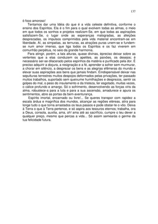 137
ó foco amoroso!
Tentamos dar uma Idéia do que é a vida celeste definitiva, conforme o
ensino dos Espíritos. Ela é o fim para o qual evolvem todas as almas, o meio
em que todos os sonhos e projetos realizam-Se, em que todas as aspirações
satisfazem-Se, o lugar onde as esperanças malogradas, as afeições
desprezadas, os impulsos comprimidos pela vida material encontram-se em
liberdade. Aí, as simpatias, as ternuras, as atrações puras unem-se e fundem-
se num amor imenso, que liga todos os Espíritos e os faz viverem em
comunhão perpétua, no seio da grande harmonia.
Para atingir, porém, a tais alturas, quase divinas, épreciso deixar sobre as
vertentes que a elas conduzem os apetites, as paixões, os desejos; é
necessário ser-se dilacerado pelos espinhos da matéria e purificado pela dor. É
preciso adquirir a doçura, a resignação e a fé, aprender a sofrer sem murmurar,
a chorar em silêncio, a desprezar os bens e as alegrias efêmeras do mundo e
elevar suas aspirações aos bens que jamais findam. Éindispensável deixar nas
sepulturas terrestres muitos despojos deformados pelas privações, ter passado
muitos trabalhos, suportado sem queixume humilhações e desprezos, sentir os
golpes do mal, o peso do insulamento e da tristeza, ter esgotado, muitas vezes,
o cálice profundo e amargo. Só o sofrimento, desenvolvendo as forças viris da
alma, robustece-a para a luta e para a sua ascensão, amadurece e apura os
sentimentos, abre as portas da bem-aventurança.
Espírito imortal, encarnado ou livre!... Se queres transpor com rapidez a
escala árdua e magnífica dos mundos, alcançar as regiões etéreas, atira para
longe tudo o que torna arrastados os teus passos e pode obstar-te o vôo. Deixa
à Terra o que à Terra pertence, e só aspira aos tesouros eternos; trabalha, ora
a Deus, consola, auxilia, ama, oh! ama até ao sacrifício, cumpre o teu dever a
qualquer preço, mesmo que percas a vida... Só assim semearás o germe da
tua felicidade futura.
 