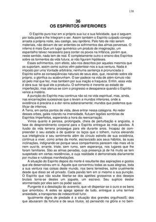 138
36
OS ESPÍRITOS INFERIORES
O Espírito puro traz em si próprio sua luz e sua felicidade, que o seguem
por toda parte e lhe Integram o ser. Assim também o Espírito culpado consigo
arrasta a própria noite, seu castigo, seu opróbrio. Pelo fato de não serem
materiais, não deixam de ser ardentes os sofrimentos das almas perversas. O
inferno é mais Que um lugar quimérico um produto de imaginação, um
espantalho talvez necessário para conter os povos na Infância, porém que,
neste sentido, nada tem de real. É completamente outro o ensino dos Espíritos
sobre os tormentos da vida futura; ai não figuram hipóteses.
Esses sofrimentos, com efeito, são-nos descritos por aqueles mesmos que
os suportam, assim como outros vêm patentear-nos a sua ventura. Nada é
imposto por uma Vontade arbitrária; nenhuma sentença é pronunciada o
Espírito sofre as conseqüências naturais de seus atos, que, recaindo sobre ele
próprio, o glorifica ou acabrunham. O ser padece na vida de além-túmulo não
só pelo mal que fez, mas também por sua inação e fraqueza. Enfim, essa vida
é obra sua: tal qual ele a produziu. O sofrimento é inerente ao estado de
imperfeição, mas atenua-se com o progresso e desaparece quando o Espírito
vence a matéria.
A punição do Espírito mau continua não só na vida espiritual, mas, ainda,
nas encarnações sucessivas que o levam a mundos inferiores, onde a
existência é precária e a dor reina soberanamente; mundos que podemos qua-
lificar de infernos.
A Terra, em certos pontos de vista, deve entrar nessa categoria. Ao redor
desses orbes, galés rolando na imensidade, flutuam legiões sombrias de
Espíritos Imperfeitos, esperando a hora da reencarnação.
Vimos quanto é penosa, prolongada, cheia de perturbação e angústia, a
fase do desprendimento corporal para o Espírito entregue às más paixões. A
ilusão da vida terrena prossegue para ele durante anos. Incapaz de com-
preender o seu estado e de quebrar os laços que o tolhem, nunca elevando
sua inteligência e seu sentimento além do círculo estreito de sua existência,
continua a viver, como antes da morte, escravizado aos seus hábitos, às suas
inclinações, indignando-se porque seus companheiros parecem não mais vê-lo
nem ouvi-lo, errante, triste, sem rumo, sem esperança, nos lugares que lhe
foram familiares. São as almas penadas, cuja presença já de há muito se tem
suspeitado em certas residências, e cuja realidade é demonstrada diariamente
por muitas e ruidosas manifestações.
A situação do Espírito depois da morte é resultante das aspirações e gostos
que ele desenvolveu em si. Aquele que concentrou todas as suas alegrias, toda
a sua ventura nas coisas deste mundo, nos bens terrestres, sofre cruelmente
desde que disso se vê privado. Cada paixão tem em si mesmo a sua punição.
O Espírito que não soube libertar-se dos apetites grosseiros e dos desejos
brutais torna-se destes um joguete, um escravo. Seu suplício éestar
atormentado por eles sem os poder saciar.
Pungente é a desolação do avarento, que vê dispersar-se o ouro e os bens
que amontoou. A estes se apega apesar de tudo, entregue a uma terrível
ansiedade, a transportes de indescritível furor.
Igualmente digna de piedade é a situação dos grandes orgulhosoS, dos
que abusaram da fortuna e de seus títulos, só pensando na glória e no bem-
 