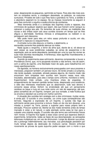 139
estar, desprezando os pequenos, oprimindo os fracos. Para eles não mais exis-
tem os cortesãos servis, a criadagem desvelada, os palácios, os costumes
suntuosos. Privados de tudo o que lhes fazia a grandeza na Terra, a solidão e
o abandono esperam-no no espaço. Se as massas novamente os seguem é
para lhes confundir o orgulho e acabrunhá-los de zombarias.
Mais tremenda ainda é a condição dos Espíritos cruéis e rapaces, dos
criminosos de qualquer espécie que sejam, dos que fizeram correr sangue ou
calcaram a justiça aos pés. Os lamentos de suas vítimas, as maldições das
viúvas e dos órfãos soam aos seus ouvidos durante um tempo que se lhes
afigura a eternidade. Sombras irônicas e ameaçadoras os rodeiam e os
perseguem sem descanso.
Não pode haver para eles um retiro assaz profundo e oculto; em vão,
procuram o repouso e o esquecimento.
A entrada numa vida obscura, a miséria, o abatimento, a
escravidão somente lhes poderão atenuar os males.
Nada iguala a vergonha, o terror da alma que, diante de si, vê elevar-se
sem cessar as suas existências culpadas, as cenas de assassínios e de
espoliação, pois se sente descoberta, penetrada por uma luz que faz reviver as
suas mais secretas recordações. A lembrança, esse aguilhão incandescente, a
queima e despedaça.
Quando se experimenta esse sofrimento, devemos compreender e louvar a
Providência Divina, que, no-lo poupando durante a vida terrena, nos dá assim,
com a calma de espírito, uma liberdade maior de ação, para trabalharmos em
nosso aperfeiçoamento.
Os egoístas, os homens exclusivamente preocupados com seus prazeres e
interesses, preparam também um penoso futuro. Só tendo amado a si próprios,
não tendo ajudado, consolado, aliviado pessoa alguma, do mesmo modo não
encontram nem simpatias nem auxílios nem socorro nessa nova vida.
Insulados, abandonados, para eles o tempo corre uniforme, monótono e lento.
Experimentam triste enfado, uma Incerteza cheia de angústias. O
arrependimento de haverem perdido tantas horas, desprezado uma existência,
o ódio dos interesses miseráveis que os absorveram, tudo isso devora e
consome essas almas. Sofrem na erraticidade até que um pensamento
caridoso os toque e luza em sua noite como um ralo de esperança; até que,
pelos conselhos de um Espírito, rompam, por sua vontade, a rede fluídica que
os envolve e decidam-se a entrar em melhor caminho.
A situação dos suicidas tem analogia com a dos criminosos; muitas vezes,
é ainda pior. O suicídio é uma covardia, um crime cujas conseqüências são
terríveis. Segundo a expressão de um Espírito, o suicida não foge ao
sofrimento senão para encontrar a tortura. Cada um de nós tem deveres, uma
missão a cumprir na Terra, provas a suportar para nosso próprio bem e
elevação. Procurar subtrair-se, libertar-se dos males terrestres antes do tempo
marcado é violar a lei natural, e cada atentado contra essa lei traz para o
culpado uma violenta reação. O suicídio não põe termo aos sofrimentos físicos
nem morais. O Espírito fica ligado a esse corpo carnal que esperava destruir;
experimenta, lentamente, todas as fases de sua decomposição; as sensações
dolorosas multiplicam-se, em vez de diminuirem. Longe de abreviar sua prova,
ele a prolonga indefinidamente; seu mal-estar, sua perturbação persistem por
muito tempo depois da destruição do invólucro carnal. Deverá enfrentar
novamente as provas às quais supunha poder escapar com a morte e que
 