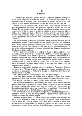 14
2
A INDIA
Dissemos que a doutrina secreta achava-se no fundo de todas as religiões
e nos livros sagrados de todos os povos. De onde veio ela? Qual a sua
origem? Quais os homens que a conceberam e fizeram depois a sua des-
crição? As mais antigas escrituras são as que resplandecem nos céus. (3)
Esses mundos estelares que, através das noites calmas, deixam cair
serenas claridades, constituem as escrituras eternas e divinas de que fala
Dupuis. Os homens têm-nas, sem dúvida, consultado antes de escrever; mas
os primeiros livros em que se encontra exposta a grande doutrina são os
Vedas. Ë o molde em que se formou a religião primitiva da India, religião
inteiramente patriarcal, simples e pura, como uma existência desprovida de
paixões, passando vida tranquila e forte ao contacto da natureza esplêndida do
Oriente. (4)
Os hinos védicos igualam em grandeza e elevação moral a tudo o que, no
decorrer dos tempos, o sentimento poético engendrou de mais belo. Celebram
Agni, o fogo, símbolo do Eterno Masculino ou Espírito Criador; Sorna, o licor do
sacrifício, símbolo do Eterno Feminino, Alma do Mundo, substância etérea. Em
sua união perfeita, esses dois princípios essenciais do Universo constituem o
Ser Supremo, Zians ou Deus.
O Ser Supremo imola-se a si próprio e divide-se para produzir a vida
universal. Assim, o mundo e os seres saídos de Deus voltam a Deus por uma
evolução constante. Daí a teoria da queda e da reascensão das almas que se
encontra no Oriente. Ao sacrifício do fogo resume-se todo o culto védico. Ao
levantar do dia, o chefe de família, pai e sacerdote ao mesmo tempo, acendia a
chama sagrada no altar da Terra, e, assim, para o céu azul, subia alegre a
prece, a invocação de todos à Força Única e viva, que está coberta pelo véu
transparente da Natureza.
Enquanto se cumpre o sacrifício, dizem os Vedas, os Assuras ou Espíritos
superiores e os Pitris ou almas dos antepassados cercam os assistentes e se
associam às suas preces. Portanto, a crença nos Espíritos remonta às pri-
meiras idades do mundo.
Os Vedas afirmam a Imortalidade da alma e a reencarnação:
“Há uma parte Imortal do homem que é aquela, o Agni, que cumpre
aquecer com teus raios, inflamar com teus fogos. — De onde nasceu a alma?
Umas vêm para nós e daqui partem, outras partem e tornam a voltar.”
Os Vedas são monoteístas; as alegorias que se encontram em cada página
apenas dissimulam a imagem da grande Causa primária, cuj o nome, cercado
de santo respeito, não podia, sob pena de morte, ser pronunciado. As
divindades secundárias ou devas personificam os auxiliares inferiores do Ser
Supremo, as forças vivas da Natureza e as qualidades morais.
Do ensino dos Vedas decorria toda a organização da sociedade primitiva, o
respeito à mulher, o culto dos antepassados, o poder eletivo e patriarcal. Os
homens viviam felizes, livres e em paz.
Durante a época védica, na vasta solidão dos bosques, nas margens dos
rios e lagos, anacoretas ou rishis passavam os dias no retiro. Intérpretes da
ciência oculta, da doutrina secreta dos Vedas, eles possuiam já esses mis-
teriosos poderes, transmitidos de século em século, de que gozam ainda os
faquires e os jogues. Dessa confraria de solitários saiu o pensamento inovador,
 