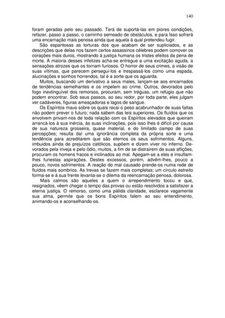 140
foram geradas pelo seu passado. Terá de suportá-las em piores condições,
refazer, passo a passo, o caminho semeado de obstáculos, e para Isso sofrerá
uma encarnação mais penosa ainda que aquela à qual pretendeu fugir.
São espantosas as torturas dos que acabam de ser supliciados, e as
descrições que delas nos fazem certos assassinos célebres podem comover os
corações mais duros, mostrando à justiça humana os tristes efeitos da pena de
morte. A maioria desses infelizes acha-se entregue a uma excitação aguda, a
sensações atrozes que os tornam furiosos. O horror de seus crimes, a visão de
suas vítimas, que parecem persegui-los e trespassá-los como uma espada,
alucinações e sonhos horrendos, tal é a sorte que os aguarda.
Muitos, buscando um derivativo a seus males, lançam-se aos encarnados
de tendências semelhantes e os impelem ao crime. Outros, devorados pelo
fogo inextinguível dos remorsos, procuram, sem tréguas, um refúgio que não
podem encontrar. Sob seus passos, ao seu redor, por toda parte, eles julgam
ver cadáveres, figuras ameaçadoras e lagos de sangue.
Os Espíritos maus sobre os quais recai o peso acabrunhador de suas faltas
não podem prever o futuro; nada sabem das leis superiores. Os fluídos que os
envolvem privam-nos de toda relação com os Espíritos elevados que queiram
arrancá-los à sua inércia, às suas inclinações, pois isso lhes é difícil por causa
de sua natureza grosseira, quase material, e do limitado campo de suas
percepções; resulta daí uma ignorância completa da própria sorte e uma
tendência para acreditarem que são eternos os seus sofrimentos. Alguns,
imbuidos ainda de prejuízos católicos, supõem e dizem viver no inferno. De-
vorados pela inveja e pelo ódio, muitos, a fim de se distrairem de suas aflições,
procuram os homens fracos e inclinados ao mal. Apegam-se a eles e insuflam-
lhes funestas aspirações. Destes excessos, porém, advêm-lhes, pouco a
pouco, novos sofrimentos. A reação do mal causado prende-os numa rede de
fluídos mais sombrios. As trevas se fazem mais completas; um círculo estreito
forma-se e à sua frente levanta-se o dilema da reencarnação penosa, dolorosa.
Mais calmos são aqueles a quem o arrependimento tocou e que,
resignados, vêem chegar o tempo das provas ou estão resolvidos a satisfazer a
eterna justiça. O remorso, como uma pálida claridade, esclarece vagamente
sua alma, permite que os bons Espíritos falem ao seu entendimento,
animando-os e aconselhando-os.
 