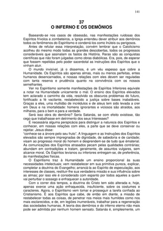 141
37
O INFERNO E OS DEMÔNIOS
Baseando-se nos casos de obsessão, nas manifestações ruidosas dos
Espíritos frívolos e zombeteiros, a Igreja entendeu dever atribuir aos demônios
todos os fenômenos do Espiritismo e condená-los como Inúteis ou perigosos.
Antes de refutar essa interpretação, convém lembrar que o Catolicismo
acolheu do mesmo modo todas as grandes descobertas, todos os progressos
consideráveis que assinalam os fastos da História. Raras são as conquistas
científicas que não foram julgadas como obras diabólicas. Era, pois, de esperar
que fossem repelidas pelo poder sacerdotal as instruções dos Espíritos que o
vinham aluir.
O mundo invisível, já o dissemos, é um véu espesso que cobre a
Humanidade. Os Espíritos são apenas almas, mais ou menos perfeitas, entes
humanos desencarnados, e nossas relações com eles devem ser reguladas
com tanta reserva e prudência quanto na convivência com os nossos
semelhantes.
Ver no Espiritismo somente manifestações de Espíritos Inferiores equivale
a notar na Humanidade unicamente o mal. O ensino dos Espíritos elevados
tem aclarado o caminho da vida, resolvido os obscuros problemas do futuro,
fortificado a fé vacilante, restabelecido a justiça sobre bases inabaláveis.
Graças a eles, uma multidão de incrédulos e de ateus tem sido levada a crer
em Deus e na imortalidade: homens ignorantes e viciosos são atraidos, aos
milhares, para o bem e para a verdade.
Será isso obra do demônio? Seria Satanás, se com efeito existisse, tão
cego que trabalhasse em detrimento dos seus Interesses?
É necessária alguma perspicácia para distinguir a natureza dos Espíritos e
conhecer, em nossas relações com eles, a parte que se deve conservar ou
rejeitar. Jesus disse:
“conhece-se a árvore pelo seu fruto”. A linguagem e as Instruções dos Espíritos
elevados são sempre impregnadas de dignidade, de sabedoria e de caridade;
visam ao progresso moral do homem e desprendem-se de tudo que ématerial.
As comunicações dos Espíritos atrasados pecam pelas qualidades contrárias;
abundam em contradições e tratam, geralmente, de assuntos vulgares, sem
alcance moral. Os Espíritos levianos ou inferiores entregam-se, de preferência,
às manifestações físicas.
O Espiritismo traz à Humanidade um ensino proporcional às suas
necessidades intelectuais; vem restabelecer em sua primitiva pureza, explicar,
completar a doutrina do Evangelho; arrancá-la ao Espírito de especulação, aos
interesses de classes, restituir-lhe sua verdadeira missão e sua influência sobre
as almas; por isso ele é considerado com espanto por todos aqueles a quem
vai perturbar o sossego e enfraquecer a autoridade.
Com o correr dos tempos, a doutrina do Cristo tem sido alterada e, hoje,
apenas exerce uma ação enfraquecida, insuficiente, sobre os costumes e
caracteres. Agora, o Espiritismo vem tomar e prosseguir a tarefa confiada ao
Cristianismo. É aos Espíritos que cabe, de então em diante, a missão de
restabelecer todas as coisas, de penetrar nos meios mais humildes como nos
mais esclarecidos, e de, em legiões inumeráveis, trabalhar para a regeneração
das sociedades humanas. A teoria dos demônios e do inferno eterno não mais
pode ser admitida por nenhum homem sensato. Satanás é, simplesmente, um
 