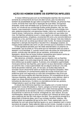143
38
AÇÃO DO HOMEM SOBRE OS ESPÍRITOS INFELIZES
A nossa indiferença para com as manifestações espíritas não nos privaria
somente do conhecimento do futuro de além-túmulo, pois nos desviaria
também da possibilidade de agir sobre os Espíritos infelizes, de amenizar-lhes
a sorte, tornando-lhes mais fácil a reparação de suas faltas. Os Espíritos
atrasados, tendo mais afinidade com os homens do que com os Espíritos
puros, em virtude de sua constituição fluídica ainda grosseira, são, por isso
mesmo, mais acessíveis à nossa influência. Entrando em comunicação com
eles, podemos preencher uma generosa missão, instrui-los, moralizá-los e, ao
mesmo tempo, melhorarmos, sanearmos o meio fluidico em que todos vive-
mos. Os Espíritos sofredores ouvem o nosso apelo e as nossas evocações. Os
nossos pensamentos, simpáticos, envolvendo-OS como uma corrente elétrica e
atraindo-os a nós, permitem que conversemos com eles por meio dos médiuns.
O mesmo dá-se com as almas que deixam este mundo. As nossas evocações
despertam a atenção dos Espíritos e facultam-lhe o desapego corpóreo; as
nossas preces ardentes são como um jato luminoso que os esclarece e vivifica.
É-lhes agradável perceber que não estão abandonados a si próprios na
Imensidade, que há ainda na Terra seres que se interessam pela sua sorte e
desejam a sua felicidade. E, quando mesmo esta não possa ser alcançada por
preces, contudo elas não deixam de ser salutares, arrancando-os ao
desespero, dando-lhes as forças fluídicas necessárias para lutarem contra as
influências perniciosas e ajudando-os a subirem mais alto.
Não devemos, entretanto, esquecer que as relações com os Espíritos
inferiores exigem uma certa segurança de vistas, de tato e de energia; daí os
bons efeitos que se podem esperar. É preciso uma verdadeira superioridade
moral para dominar tais Espíritos, para reprimir os seus desmandos e dirigi-los
ao caminho reto; e essa superioridade não se adquire senão por uma vida
isenta de paixões materiais, pois, em tal caso, os fluídos depurados do
evocador atuam eficazmente sobre os fluídos dos Espíritos atrasados. Além
disso, é necessário um conhecimento prático do mundo invisível para nos
podermos guiar com segurança no meio das contradições e dos erros que
pululam nas comunicações dos Espíritos levianos. Em conseqüência da sua
natureza imperfeita, eles só possuem conhecimentos muito restritos; vêem e
julgam as coisas diferentemente; muitos conservam as opniões e os pre-
conceitos da vida terrena. O critério e a clarividência tornam-se, portanto,
indispensáveis a quem se dirigir nesse dédalo.
O estudo dos fenômenos espíritas e as relações com o mundo Invisível
apresentam muitas dificuldades e, mesmo, perigos ao homem Ignorante e
frívolo, que pouco se tenha preocupado com o lado moral da questão. Aquele
que, descuidando-se de estudar a ciência e a filosofia dos Espíritos, penetra
bruscamente no domínio do Invisível, entregando-se, sem reserva, às suas
manifestações, desde logo se acha em contacto com milhares de seres cujos
atos e palavras ele não tem meio algum de aferir. Sua ignorância entregá-lo-á
desarmado à Influência deles, pois a sua vontade vacilante, Indecisa, não
poderá resistir às sugestões de que se fez alvo. Fraco, apaixonado, sua im-
perfeição faz com que atraia Espíritos Iguais a si, que o assediam sem o menor
escrúpulo de enganar. Nada sabendo sobre as leis morais, insulado no seio de
um mundo onde a alucinação e a realidade confundem-se, terá tudo a temer: a
 