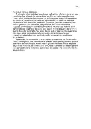 144
mentira, a Ironia, a obsessão.
A princípio, foi considerável a parte que os Espíritos inferiores tomaram nas
manifestações, e isso tinha sua razão de ser. Em um meio material como o
nosso, só as manifestações ruidosas, os fenômenos de ordem física poderiam
impressionar os homens e arrancá-los à Indiferença por tudo que não diga
respeito aos seus interesses imediatos. É isso que justifica o predomínio das
mesas giratórias, das pancadas, das pedradas, etc. Esses fenômenos
vulgares, produzidos por Espíritos submetidos à Influência da matéria, eram
apropriados às exigências da causa e ao estado mental daqueles de quem se
queria despertar a atenção. Não se os deverá atribuir aos Espíritos superiores,
pois estes só se manifestaram ulteriormente e por processos menos
grosseiros, sobretudo com o auxílio de médiuns escreventes, auditivos e
sonambúlicos.
Depois dos fatos materiais, que se dirigiam aos sentidos, os Espíritos têm
falado à inteligência, aos sentimentos e à razão. Esse aperfeiçoamento gradual
dos meios de comunicação mostra-nos os grandes recursos de que dispõem
os poderes invisíveis, as combinações profundas e variadas que sabem pôr em
jogo para estimular o homem no caminho do progresso e no conhecimento dos
seus destinos.
 
