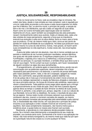 145
39
JUSTIÇA, SOLIDARIEDADE, RESPONSABILIDADE
Tanto no moral como no físico, tudo se encadeia e liga no Universo. Na
ordem dos fatos, desde o mais simples ao mais complexo, tudo é regulado por
uma lei; cada efeito se prende a uma causa e cada causa engendra um efeito
que lhe é Idêntico. Daí, no domínio moral, o princípio de justiça, a sanção do
bem e do mal, a lei distributiva, que dá a cada um segundo as suas obras.
Assim como as nuvens formadas pela vaporização solar se resolvem
fatalmente em chuva, assim também as conseqüências dos atos praticados
recaem inevitavelmente sobre seus autores. Cada um desses atos, cada uma
das volições do nosso pensamento, segundo a força que os impulsiona,
executa sua evolução e volta com os seus efeitos, bons ou maus, para a fonte
que os produziu. O mal, do mesmo modo que o bem, torna ao seu ponto de
partida em razão da afinidade de sua substância. Há faltas que produzem seus
efeitos mesmo no curso da vida terrena. Outras, mais graves, só fazem sentir
suas conseqüências na vida espiritual e, muitas vezes até, nas encarnações
ulteriores.
A pena de talião nada tem de absoluto, mas não é menos verdade que as
paixões e malefícios do ser humano produzem resultados, sempre idênticos,
aos quais ele não pode subtrair-se, O orgulhoso prepara para si um füturo de
humilhações, o egoísta cria o vácuo ou a indiferença, e duras privações
esperam os sensuais. É a punição inevitável, o remédio eficaz que deve curar o
mal em sua origem. Tal lei cumprir-se-á por si própria, sem haver necessidade
de alguém constituir-se algoz dos seus semelhantes.
O arrependimento, em ardente apelo à misericórdia divina, pondo-nos em
comunicação com as potências superiores, devem emprestar-nos a força
necessária para percorrermos a via dolorosa, o caminho de provas delineado
pelo nosso passado; porém, nada, a não ser a expiação, apagará as nossas
faltas. Só o sofrimento, esse grande educador, poderá reabilitar-nos.
A lei de justiça não é mais que o funcionamento da ordem moral universal, as
penas e os castigos representam a reação da Natureza ultrajada e violentada
em seus princípios eternos. As forças do Universo são solidárias, repercutem e
vibram unissonamente. Toda potência moral reage sobre aquele que a infringir
e proporcionalmente ao seu modo de ação. Deus não fere a pessoa alguma;
apenas deixa ao tempo o cuidado de fazer dimanar os efeitos de suas causas.
O homem é, portanto, o seu próprio juiz, porque, segundo. o uso ou o abuso de
sua liberdade, torna-se feliz ou desditoso. As vezes, o resultado de seus atos
faz-se esperar. Vemos neste mundo criminosos calcarem sua consciência,
zombarem das leis, viverem e morrerem cercados de respeito, ao mesmo
tempo que pessoas honestas são perseguidas pela adversidade e pela calúnia!
Daí, a necessidade das vidas futuras, em cujo percurso o princípio de justiça
encontra a sua aplicação e onde o estado moral do ser encontra o seu
equilíbrio. Sem esse complemento necessário, não haveria motivo para a
existência atual, e quase todos os nossos atos ficariam sem punição.
Realmente, a Ignorância é o mal soberano donde procedem todos os
outros. Se o homem visse distintamente a conseqüência do seu modo de
proceder, sua conduta seria outra. Conhecendo a lei moral e sua aplicação me-
vitável, não mais tentaria transgredi-la, do mesmo modo que nada faz por opor-
se à gravitação natural dos corpos ou a outra qualquer lei física.
 