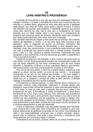 148
40
LIVRE-ARBÍTRIO E PROVIDÊNCIA
A questão do livre-arbítrio é uma das que mais têm preocupado filósofos e
teólogos. Conciliar a vontade, a liberdade do homem com o exercício das leis
naturais e a vontade divina, afigurava-se tanto mais difícil quanto a fatalidade
cega parecia, aos olhos de muitos, pesar sobre o destino humano. O ensino
dos Espíritos veio elucidar esse problema. A fatalidade aparente, que semeia
males pelo caminho da vida, não é mais que a conseqüência do nosso
passado, que um efeito voltado sobre a sua causa; é o complemento do
programa que aceitamos antes de renascer, atendendo assim aos conselhos
dos nossos guias espirituais, para nosso maior bem e elevação.
Nas camadas inferiores da criação a alma ainda não se conhece. Só o Instinto,
espécie de fatalidade, a conduz, e só nos seus tipos mais evoluídos é que
aparecem, como o despontar da aurora, os primeiros rudimentos das
faculdades do homem. Entrando na Humanidade, a alma desperta para a
liberdade moral. Seu discernimento e sua consciência desenvolvem-se cada
vez mais à proporção que percorre essa nova e Imensa jornada. Colocada
entre o bem e o mal, compara e escolhe livremente. Esclarecida por suas
decepções e seus sofrimentos, é no seio das provas que obtém a experiência e
firma a sua estrutura moral.
Dotada de consciência e de liberdade, a alma humana não pode recair na
vida Inferior, animal. Suas encarnações sucedem-se na escala dos mundos até
que ela tenha adquirido os três bens imorredouros, alvo de seus longos
trabalhos: a Sabedoria, a Ciência e o Amor, cuja posse liberta-a, para sempre,
dos renascimentos e da morte, franqueando-lhe o acesso à vida celeste.
Pelo uso do seu llvre-arbitrio, a alma fixa o próprio destino, prepara as suas
alegrias ou dores. Jamais, porém, no curso de sua marcha — na provação
amargurada ou no seio da luta ardente das paixões —, lhe será negado o
socorro divino. Nunca deve esmorecer, pois, por mais indigna que se julgue;
desde que em si desperta a vontade de voltar ao bom caminho, à estrada
sagrada, a Providência dar-lhe-á auxílio e proteção.
A Providência é o espírito superior, é o anjo velando sobre o infortúnio, é o
consolador Invisível, cujas inspirações reaquecem o coração gelado pelo
desespero, cujos fluídos vivificantes sustentam o viajor prostrado pela fadiga; é
o farol aceso no meio da noite, para a salvação dos que erram sobre o mar
tempestuoso da vida. A Providência é, ainda, principalmente, o amor divino
derramando-se a flux sobre suas criaturas. Que solicitude, que previdência
nesse amor! Não foi para a alma somente, para modelar a sua vida e servir de
cenário aos seus progressos, que ela suspendeu os mundos no espaço, infla-
mou os sóis, preparou os continentes e formou os mares? Só para a alma toda
essa grande obra foi executada, só para ela é que forças naturais combinam-se
e universos desabrocham no seio das nebulosas.
A alma é criada para a felicidade, mas, para poder apreciar essa felicidade,
para conhecer-lhe o justo valor, deve conquistá-la por si própria e, para isso,
precisa desenvolver as potências encerradas em seu íntimo. Sua liberdade de
ação e sua responsabilidade aumentam com a própria elevação, porque,
quanto mais se esclarece, mais pode e deve conformar o exercido de suas
forças pessoais com as leis que regem o Universo.
A liberdade do ser se exerce, portanto, dentro de um circulo limitado: de um
 
