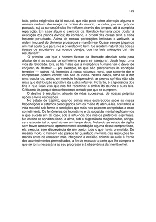 149
lado, pelas exigências da lei natural, que não pode sofrer alteração alguma e
mesmo nenhum desarranjo na ordem do mundo; de outro, por seu próprio
passado, cuj as conseqüências lhe refluem através dos tempos, até à completa
reparação. Em caso algum o exercício da liberdade humana pode obstar à
execução dos planos divinos; do contrário, a ordem das coisas seria a cada
Instante perturbada. Acima de nossas percepções limitadas e variáveis, a
ordem imutável do Universo prossegue e mantêm-se. Quase sempre julgamos
um mal aquilo que para nós é o verdadeiro bem. Se a ordem natural das coisas
tivesse de amoldar-se aos nossos desejos, que horríveis alterações daí não
resultariam?
O primeiro uso que o homem fizesse da liberdade absoluta seria para
afastar de si as causas de sofrimento e para se assegurar, desde logo, uma
vida de felicidade. Ora, se há males que a inteligência humana tem o dever de
conjurar, de destruir — por exemplo, os que são provenientes da condição
terrestre —, outros há, inerentes à nossa natureza moral, que somente dor e
compressão podem vencer; tais são os vícios. Nestes casos, torna-se a dor
uma escola, ou, antes, um remédio indispensável: as provas sofridas não são
mais que distribuição eqüitativa da justiça infalível. Portanto, é a Ignorância dos
fins a que Deus visa que nos faz recriminar a ordem do mundo e suas leis.
Criticamo-las porque desconhecemos o modo por que se cumprem.
O destino é resultante, através de vidas sucessivas, de nossas próprias
ações e livres resoluções.
No estado de Espírito, quando somos mais esclarecidos sobre as nossa
Imperfeições e estamos preocupados com os meios de atenuá-las, aceitamos a
vida material sob forma e condições que mais nos parecem apropriadas a esse
cometimento. Os fenômenos do hipnotismo e da sugestão mental explicam-nos
o que sucede em tal caso, sob a influência dos nossos protetores espirituais.
No estado de sonambulismo, a alma, sob a sugestão do magnetizador, obriga-
se a executar tal ou qual ato em um tempo dado. Voltando ao estado de vigília
sem haver conservado aparentemente recordação alguma desse compromisso,
ela executa, sem discrepância de um ponto, tudo o que havia prometido. Do
mesmo modo, o homem não parece ter guardado memória das resoluções to-
madas antes de renascer; mas, chegando a ocasião, colocar-se-á ele à frente
dos acontecimentos premeditados, a fim de executar a parte que lhe compete e
que se torna necessária ao seu progresso e à observância da Inevitável lei.
 