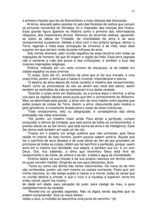 15
o primeiro impulso que fez do Bramanlsmo a mais colossal das teocracias.
Krishna, educado pelos ascetas no seio das florestas de cedros que coroam
os píncaros nevoentos do Himalaia, foi o inspirador das crenças dos hindus.
Essa grande figura aparece na História como o primeiro dos reformadores
religiosos, dos missionários divinos. Renovou as doutrinas védicas, apoiando-
se sobre as idéias da Trindade, da imortalidade da alma e de seus
renascimentos sucessivos. Selada a obra com o seu próprio sangue, deixou a
Terra, legando à Índia essa concepção do Universo e da Vida, esse ideal
superior em que ela tem vivido durante milhares de anos.
Sob nomes diversos, pelo mundo espalhou-se essa doutrina com todas as
migrações de homens, de que foi origem a região da Índia. Essa terra sagrada
não é somente a mãe dos povos e das civilizações, é também o foco das
maiores inspirações religiosas.
Krishna, rodeado por um certo número de discípulos, ia de cidáde em
cidade espalhar os seus ensinos:
“O corpo, dizia ele (5), envoltório da alma que ai faz sua morada, é uma
coisa finita; porém, a alma que o habita é invisível, imponderável e eterna.
“O destino da alma depois da morte constitui o mistério dos renascimentos.
Assim como as profundezas do céu se abrem aos raios dos astros, assim
também os recônditos da vida se esclarecem à luz desta verdade.
“Quando o corpo entra em dissolução, se a pureza éque o domina, a alma
voa para as regiões desses seres puros que têm o conhecimento do Altíssimo.
Mas, se édominado pela paixão, a alma vem de novo habitar entre aqueles que
estão presos às coisas da Terra. Assim, a alma, obscurecida pela matéria e
pela ignorância, é novamente atraida para o corpo de seres Irracionais.
“Todo renascimento, feliz ou desgraçado, é conseqüência das obras
praticadas nas vidas anteriores.
“Há, porém, um mistério maior ainda. Para atingir a perfeição, cumpre
conquistar a ciência da Unidade, que está acima de todos os conhecimentos; é
preciso elevar-se ao Ser divino, que está acima da alma e da Inteligência. Esse
Ser divino está também em cada um de nós:
“Trazes em ti próprio um amigo sublime que não conheces, pois Deus
reside no interior de todo homem, porém poucos sabem achá-lo. Aquele que
faz o sacrifício de seus desejos e de suas obras ao Ser de que procedem os
princípios de todas as coisas, obtém por tal sacrifício a perfeição, porque, quem
acha em si mesmo sua felicidade, sua alegria, e também sua luz, é um com
Deus. Ora, fica sabendo, a alma que encontrou Deus está livre do
renascimento e da morte, da velhice e da dor, e bebe a água da imortalidade.”
Krishna falava na sua missão e da sua própria natureza em termos sobre
os quais convém meditar. Dirigindo-se aos seus discípulos, dizia:
“Tanto eu como vós temos tido vários nascimentos. Os meus só de mim
são conhecidos, porém vós nem mesmo os vossos conheceis. Posto que, por
minha natureza, eu não esteja sujeito a nascer e a morrer, todas as vezes que
no mundo declina a virtude, e que o vício e a injustiça a superam, torno-me
então visível; assim me mostro,
de idade em idade, para salvação do justo, para castigo do mau, e para
restabelecimento da verdade.
“Revelei-vos os grandes segredos. Não os digais senão àqueles que os
podem compreender. Sois os meus eleitos:
vedes o alvo, a multidão só descortina uma ponta do caminho.” (6)
 