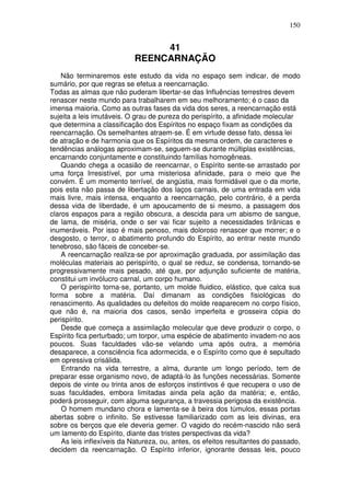 150
41
REENCARNAÇÃO
Não terminaremos este estudo da vida no espaço sem indicar, de modo
sumário, por que regras se efetua a reencarnação.
Todas as almas que não puderam libertar-se das Influências terrestres devem
renascer neste mundo para trabalharem em seu melhoramento; é o caso da
imensa maioria. Como as outras fases da vida dos seres, a reencarnação está
sujeita a leis imutáveis. O grau de pureza do perispírito, a afinidade molecular
que determina a classificação dos Espíritos no espaço fixam as condições da
reencarnação. Os semelhantes atraem-se. É em virtude desse fato, dessa lei
de atração e de harmonia que os Espíritos da mesma ordem, de caracteres e
tendências análogas aproximam-se, seguem-se durante múltiplas existências,
encarnando conjuntamente e constituindo famílias homogêneas.
Quando chega a ocasião de reencarnar, o Espírito sente-se arrastado por
uma força Irresistível, por uma misteriosa afinidade, para o meio que lhe
convém. É um momento terrível, de angústia, mais formidável que o da morte,
pois esta não passa de libertação dos laços carnais, de uma entrada em vida
mais livre, mais intensa, enquanto a reencarnação, pelo contrário, é a perda
dessa vida de liberdade, é um apoucamento de si mesmo, a passagem dos
claros espaços para a região obscura, a descida para um abismo de sangue,
de lama, de miséria, onde o ser vai ficar sujeito a necessidades tirãnicas e
inumeráveis. Por isso é mais penoso, mais doloroso renascer que morrer; e o
desgosto, o terror, o abatimento profundo do Espírito, ao entrar neste mundo
tenebroso, são fáceis de conceber-se.
A reencarnação realiza-se por aproximação graduada, por assimilação das
moléculas materiais ao perispírito, o qual se reduz, se condensa, tornando-se
progressivamente mais pesado, até que, por adjunção suficiente de matéria,
constitui um invólucro carnal, um corpo humano.
O perispírito torna-se, portanto, um molde fluidico, elástico, que calca sua
forma sobre a matéria. Daí dimanam as condições fisiológicas do
renascimento. As qualidades ou defeitos do molde reaparecem no corpo físico,
que não é, na maioria dos casos, senão imperfeita e grosseira cópia do
perispírito.
Desde que começa a assimilação molecular que deve produzir o corpo, o
Espírito fica perturbado; um torpor, uma espécie de abatimento invadem-no aos
poucos. Suas faculdades vão-se velando uma após outra, a memória
desaparece, a consciência fica adormecida, e o Espírito como que é sepultado
em opressiva crisálida.
Entrando na vida terrestre, a alma, durante um longo período, tem de
preparar esse organismo novo, de adaptá-lo às funções necessárias. Somente
depois de vinte ou trinta anos de esforços instintivos é que recupera o uso de
suas faculdades, embora limitadas ainda pela ação da matéria; e, então,
poderá prosseguir, com alguma segurança, a travessia perigosa da existência.
O homem mundano chora e lamenta-se à beira dos túmulos, essas portas
abertas sobre o infinito. Se estivesse familiarizado com as leis divinas, era
sobre os berços que ele deveria gemer. O vagido do recém-nascido não será
um lamento do Espírito, diante das tristes perspectivas da vida?
As leis inflexíveis da Natureza, ou, antes, os efeitos resultantes do passado,
decidem da reencarnação. O Espírito inferior, ignorante dessas leis, pouco
 