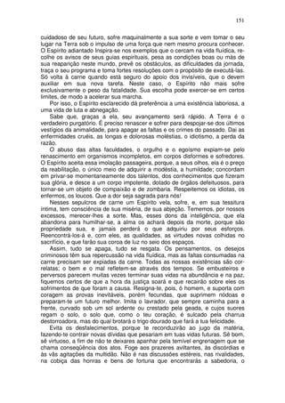 151
cuidadoso de seu futuro, sofre maquinalmente a sua sorte e vem tomar o seu
lugar na Terra sob o impulso de uma força que nem mesmo procura conhecer.
O Espírito adiantado Inspira-se nos exemplos que o cercam na vida fluídica, re-
colhe os avisos de seus guias espirituais, pesa as condições boas ou más de
sua reaparição neste mundo, prevê os obstáculos, as dificuldades da jornada,
traça o seu programa e toma fortes resoluções com o propósito de executá-las.
Só volta à carne quando está seguro do apoio dos invisíveis, que o devem
auxiliar em sua nova tarefa. Neste caso, o Espírito não mais sofre
exclusivamente o peso da fatalidade. Sua escolha pode exercer-se em certos
limites, de modo a acelerar sua marcha.
Por isso, o Espírito esclarecido dá preferência a uma existência laboriosa, a
uma vida de luta e abnegação.
Sabe que, graças a ela, seu avançamento será rápido. A Terra é o
verdadeiro purgatório. É preciso renascer e sofrer para despojar-se dos últimos
vestígios da animalidade, para apagar as faltas e os crimes do passado. Dai as
enfermidades cruéis, as longas e dolorosas moléstias, o idiotismo, a perda da
razão.
O abuso das altas faculdades, o orgulho e o egoísmo expiam-se pelo
renascimento em organismos incompletos, em corpos disformes e sofredores.
O Espírito aceita essa imolação passageira, porque, a seus olhos, ela é o preço
da reabilitação, o único meio de adquirir a modéstia, a humildade; concordam
em privar-se momentaneamente dos talentos, dos conhecimentos que fizeram
sua glória, e desce a um corpo impotente, dotado de órgãos defeituosos, para
tornar-se um objeto de compaixão e de zombaria. Respeitemos os idiotas, os
enfermos, os loucos. Que a dor seja sagrada para nós!
Nesses sepulcros de carne um Espírito vela, sofre, e, em sua tessitura
íntima, tem consciência de sua miséria, de sua abjeção. Tememos, por nossos
excessos, merecer-lhes a sorte. Mas, esses dons da inteligência, que ela
abandona para humilhar-se, a alma os achará depois da morte, porque são
propriedade sua, e jamais perderá o que adquiriu por seus esforços.
Reencontrá-los-á e, com eles, as qualidades, as virtudes novas colhidas no
sacrifício, e que farão sua coroa de luz no seio dos espaços.
Assim, tudo se apaga, tudo se resgata. Os pensamentos, os desejos
criminosos têm sua repercussão na vida fluídica, mas as faltas consumadas na
carne precisam ser expiadas da carne. Todas as nossas existências são cor-
relatas; o bem e o mal refletem-se através dos tempos. Se embusteiros e
perversos parecem muitas vezes terminar suas vidas na abundância e na paz,
fiquemos certos de que a hora da justiça soará e que recairão sobre eles os
sofrimentos de que foram a causa. Resigna-te, pois, ó homem, e suporta com
coragem as provas inevitáveis, porém fecundas, que suprimem nódoas e
preparam-te um futuro melhor. Imita o lavrador, que sempre caminha para a
frente, curvado sob um sol ardente ou crestado pela geada, e cujos suores
regam o solo, o solo que, como o teu coração, é sulcado pela charrua
destorroadora, mas do qual brotará o trigo dourado que fará a tua felicidade.
Evita os desfalecimentos, porque te reconduzirão ao jugo da matéria,
fazendo-te contrair novas dívidas que pesariam em tuas vidas futuras. Sê bom,
sê virtuoso, a fim de não te deixares apanhar pela temível engrenagem que se
chama conseqüência dos atos. Foge aos prazeres aviltantes, às discórdias e
às vãs agitações da multidão. Não é nas discussões estéreis, nas rivalidades,
na cobiça das honras e bens de fortuna que encontrarás a sabedoria, o
 