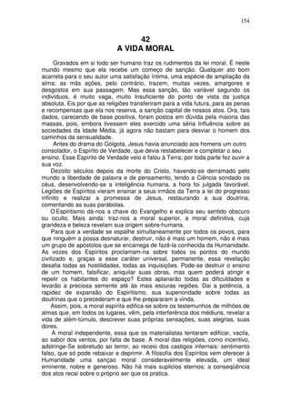 154
42
A VIDA MORAL
Gravados em si todo ser humano traz os rudimentos da lei moral. É neste
mundo mesmo que ela recebe um começo de sanção. Qualquer ato bom
acarreta para o seu autor uma satisfação íntima, uma espécie de ampliação da
alma; as más ações, pelo contrário, trazem, muitas vezes, amargores e
desgostos em sua passagem. Mas essa sanção, tão variável segundo os
indivíduos, é muito vaga, muito Insuficiente do ponto de vista da justiça
absoluta. Eis por que as religiões transferiram para a vida futura, para as penas
e recompensas que ela nos reserva, a sanção capital de nossos atos. Ora, tais
dados, carecendo de base positiva, foram postos em dúvida pela maioria das
massas, pois, embora tivessem eles exercido uma séria Influência sobre as
sociedades da Idade Média, já agora não bastam para desviar o homem dos
caminhos da sensualidade.
Antes do drama do Gólgota, Jesus havia anunciado aos homens um outro
consolador, o Espírito de Verdade, que devia restabelecer e completar o seu
ensino. Esse Espírito de Verdade veio e falou à Terra; por toda parte fez ouvir a
sua voz.
Dezoito séculos depois da morte do Cristo, havendo-se derramado pelo
mundo a liberdade de palavra e de pensamento, tendo a Ciência sondado os
céus, desenvolvendo-se a inteligência humana, a hora foi julgada favorável.
Legiões de Espíritos vieram ensinar a seus irmãos da Terra a lei do progresso
infinito e realizar a promessa de Jesus, restaurando a sua doutrina,
comentando as suas parábolas.
O Espiritismo dá-nos a chave do Evangelho e explica seu sentido obscuro
ou oculto. Mais ainda: traz-nos a moral superior, a moral definitiva, cuja
grandeza e beleza revelam sua origem sobre-humana.
Para que a verdade se espalhe simultaneamente por todos os povos, para
que ninguém a possa desnaturar, destruir, não é mais um homem, não é mais
um grupo de apóstolos que se encarrega de fazê-la conhecida da Humanidade.
As vozes dos Espíritos proclamam-na sobre todos os pontos do mundo
civilizado e, graças a esse caráter universal, permanente, essa revelação
desafia todas as hostilidades, todas as inquisições. Pode-se destruir o ensino
de um homem, falsificar, aniquilar suas obras, mas quem poderá atingir e
repelir os habitantes do espaço? Estes aplanarão todas as dificuldades e
levarão a preciosa semente até às mais escuras regiões. Dai a potência, a
rapidez de expansão do Espiritismo, sua superioridade sobre todas as
doutrinas que o precederam e que lhe prepararam a vinda.
Assim, pois, a moral espírita edifica-se sobre os testemunhos de milhões de
almas que, em todos os lugares, vêm, pela interferência dos médiuns, revelar a
vida de além-túmulo, descrever suas próprias sensações, suas alegrias, suas
dores.
A moral independente, essa que os materialistas tentaram edificar, vacila,
ao sabor dos ventos, por falta de base. A moral das religiões, como incentivo,
adstringe-Se sobretudo ao terror, ao receio dos castigos infernais: sentimento
falso, que só pode rebaixar e deprimir. A filosofia dos Espíritos vem oferecer à
Humanidade uma sançao moral consideravelmente elevada, um ideal
eminente, nobre e generoso. Não há mais suplicios eternos; a conseqüência
dos atos recai sobre o próprio ser que os pratica.
 