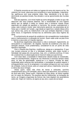 155
O Espírito encontra-se em todos os lugares tal como ele mesmo se fez. Se
violenta a lei moral, obscurece sua consciência e suas faculdades, materializa-
Se, agrilhoa-se com suas próprias mãos. Mas, atendendo à lei do bem,
dominando as paixões brutais, fica aliviado e vai-se aproximando dos mundos
felizes.
Sob tais aspectos, a lei moral impõe-se como obrigação a todos os que não
descuram dos seus próprios destinos. Daí a necessidade de uma higiene
dalma que se aplique a todos os nossos atos e conserve nossas forças
espirituais em estado de equilíbrio e harmonia. Se convém submetermos o
corpo, este invólucro mortal, este instrumento perecível, às prescrições da lei
física que o mantêm em função, urge desde já vigiarmos o estado dessa alma
que somos nós, como eu indestrutível e de cuja condição depende a nossa
sorte futura. O Espiritismo fornece-nos os elementos para essa higiene da
alma.
O conhecimento do porquê da existência é de conseqüências incalculáveis
para o melhoramento e a elevação do homem. Quem sabe onde vai pisa firme
e imprime a seus atos um impulso vigoroso.
As doutrinas negativistas obscurecem a vida e conduzem, logicamente, ao
sensualismo e à desordem. As religiões, fazendo da existência uma obra de
salvação pessoal, muito problemática, consideram-na de um ponto de vista
egoísta e acanhado.
Com a filosofia dos Espíritos, modifica-se, alarga-se a perspectiva. O que
nos cumpre procurar já não é a felicidade terrestre, pois neste mundo a
felicidade não passa de uma quimera, mas, sim, a melhoria contínua. O meio
de a realizarmos é a observação da lei moral em todas as suas formas.
Com esse ideal, a sociedade é indestrutível: desafia todas as vicissitudes,
todos os acontecimentos. Avigora-se nos infortúnios e encontra sempre meios
para, no seio da adversidade, superar-se a si mesma. Privada de ideal,
acalentada pelos sofismas dos sensuallstas, a sociedade só poderá esperar o
enfraquecimento; sua fé no progresso e na justiça extingue-se com sua noção
de virilidade; muito em breve, será um corpo sem alma e, fatalmente, tornar-se-
á vítima dos seus inimigos.
Ditoso quem, nesta vida cheia de trevas e embustes, caminha
corajosamente para o fim almejado, para o ideal que descortina, que conhece e
do qual está certo. Ditoso quem, inspirado em boas obras, se sente impelido
por um sopro do Altíssimo. Os prazeres são-lhe indiferentes; as tentações da
carne, as miragens enganosas da fortuna não mais dispõem de ascendência
sobre ele. Viajor em marcha, só aspira ao seu alvo, e para ele se lança!
 
