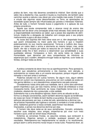 157
prática do bem, mas não devemos considerá-la infalível. Sem dúvida que o
sábio não a desdenha; mas, quando é injusta ou insuficiente, ele também sabe
caminhar avante e calcula o seu dever por uma medida mais exata. O mérito e
a virtude são algumas vezes desconhecidos na Terra; as apreciações da
sociedade quase sempre são influenciadas por paixões e interesses materiais.
Antes de tudo, o homem honesto busca o julgamento e o aplauso da sua
própria consciência.
Aquele que soube compreender todo o alcance moral do ensino dos
Espíritos tem do dever uma concepção ainda mais elevada. Está ciente de que
a responsabilidade écorrelativa ao saber, que a posse dos segredos de além-
túmulo Impõe-lhe a obrigação de trabalhar com energia para o seu próprio
melhoramento e para o de seus irmãos.
As vozes dos Espíritos têm feito vibrar ecos em si, têm despertado forças
que jazem entorpecidas na maior parte dos homens e que o Impelem
poderosamente na sua marcha ascensional. Torna-se o ludíbrio dos maus,
porque um nobre ideal o anima e atormenta ao mesmo tempo; mas, ainda
assim, ele não o trocaria por todos os tesouros de um império. A prática da
caridade então lhe é fácil; ensina-o a desenvolver sua sensibilidade e suas
qualidades afetivas. Compassivo e bom, ele sente todos os males da
Humanidade, quer derramar por seus companheiros de infortúnio as
esperanças que o sústêm, desejaria enxugar todas as lágrimas, curar todas as
feridas, extinguir todas as dores.
*
A prática constante do dever leva-nos ao aperfeiçoamento. Para apressá-lo,
convém que estudemos primeiramente a nós mesmos, com atenção, e
submetamos os nossos atos a um exame escrupuloso, porque ninguém pode
remediar o mal sem antes o conhecer.
Podemos estudar-nos em outros homens. Se algum vício, algum defeito
terrível em outrem nos impressiona, procuremos ver com cuidado se existe em
nós germe idêntico; e, se o descobrirmos, empenhemo-nos pelo arrancar.
Consideremos nossa alma pela sua realidade, isto é, como obra admirável,
porém imperfeita e que, por isso mesmo, temos o dever de embelezar e ornar
incessante-mente. Esse sentimento da nossa imperfeição tornar-nos-á mais
modestos, afastará de nós a presunção, a tola vaidade.
Submetamo-nos a uma disciplina rigorosa. Assim como ao arbusto se dá a
forma e a direção convenientes, assim também devemos regular as tendências
do nosso ser moral. O hábito do bem fácilita a sua prática. Só os primeiros
esforços são penosos; por isso, e antes de tudo, aprendamos a dominar-nos.
As primeiras impressões são fugitivas e volúveis; a vontade é o fundo sólido da
alma. Saibamos governar a nossa vontade, assenhorear-nos dessas
Impressões, e jamais nos deixemos dominar por elas.
O homem não deve isolar-se de seus semelhantes. Convém, entretanto,
escolher suas relações, seus amigos, empenhar-se por viver num meio
honesto e puro, onde só reinem boas influências.
Evitemos as conversas frivolas, os assuntos ociosos, que conduzem à
maledicência. Digamos sempre a verdade, quaisquer possam ser os
resultados. Retemperemo-nos freqüentemente no estudo e no recolhimento,
porque assim a alma encontra novas forças e novas luzes. Possamos dizer, ao
 