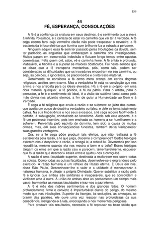159
44
FÉ, ESPERANÇA, CONSOLAÇÕES
A fé é a confiança da criatura em seus destinos, é o sentimento que a eleva
à infinita Potestade, é a certeza de estar no caminho que vai ter à verdade. A fé
cega écomo farol cujo vermelho clarão não pode traspassar o nevoeiro; a fé
esclarecida é foco elétrico que ilumina com brilhante luz a estrada a percorrer.
Ninguém adquire essa fé sem ter passado pelas tribulações da dúvida, sem
ter padecido as angústias que embaraçam o caminho dos investigadores.
Muitos param em esmorecida indecisão e flutuam longo tempo entre opostas
correntezas. Feliz quem crê, sabe, vê e caminha firme. A fé então é profunda,
inabalável, e habilita-o a superar os maiores obstáculos. Foi neste sentido que
se disse que a fé transporta montanhas, pois, como tais, podem ser
consideradas as dificuldades que os inovadores encontram no seu caminho, ou
seja, as paixões, a ignorância, os preconceitos e o interesse material.
Geralmente se considera a fé como mera crença em certos dogmas
religiosos, aceitos sem exame. Mas a verdadeira fé está na convicção que nos
anima e nos arrebata para os ideais elevados. Há a fé em si próprio, em uma
obra material qualquer, a fé política, a fé na pátria. Para o artista, para o
pensador, a fé é o sentimento do ideal, é a visão do sublime fanal aceso pela
mão divina nos alcantis eternos, a fim de guiar a Humanidade ao Bem e à
Verdade.
É cega a fé religiosa que anula a razão e se submete ao juizo dos outros,
que aceita um corpo de doutrina verdadeiro ou falso, e dele se torna totalmente
cativa. Na sua Impaciência e nos seus excessos, a fé cega recorre facilmente à
perfídia, à subjugação, conduzindo ao fanatismo. Ainda sob este aspecto, é a
fé um poderoso incentivo, pois tem ensinado os homens a se humilharem e a
sofrerem. Pervertida pelo espírito de domínio, tem sido a causa de muitos
crimes, mas, em suas conseqüências funestas, também deixa transparecer
suas grandes vantagens.
Ora, se a fé cega pôde produzir tais efeitos, que não realizará a fé
esclarecida pela razão, a fé que julga, discerne e compreende? Certos teólogos
exortam-nos a desprezar a razão, a renegá-la, a rebatê-la. Deveremos por isso
repudiá-la, mesmo quando ela nos mostra o bem e o belo? Esses teólogos
alegam os erros em que a razão caiu e parecem, lamentavelmente, esquecer
que foi a razão que descobriu esses erros e ajudou-nos a corrigi-los.
A razão é uma faculdade superior, destinada a esclarecer-nos sobre todas
as coisas. Como todas as outras faculdades, desenvolve-se e engrandece pelo
exercício. A razão humana é um reflexo da Razão eterna. É Deus em nós,
disse São Paulo. Desconhecer-lhe o valor e a utilidade é menosprezar a
natureza humana, é ultrajar a própria Divindade. Querer substituir a razão pela
fé é ignorar que ambas são solidárias e inseparáveis, que se consolidam e
vivificam uma à outra. A união de ambas abre ao pensamento um campo mais
vasto: harmoniza as nossas faculdades e traz-nos a paz interna.
A fé é mãe dos nobres sentimentos e dos grandes feitos. O homem
profundamente firme e convicto é Imperturbável diante do perigo, do mesmo
modo que nas tribulações. Superior às lisonjas, às seduções, às ameaças, ao
bramir das paixões, ele ouve uma voz ressoar nas profundezas da sua
consciência, instigando-o à luta, encorajando-o nos momentos perigosos.
Para produzir tais resultados, necessita a fé repousar na base sólida que
 