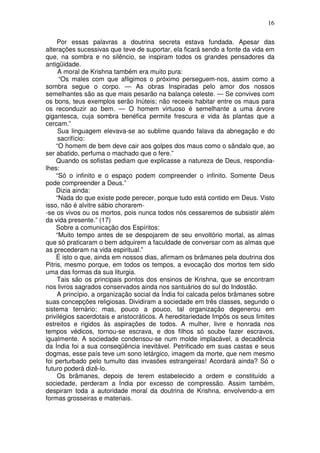 16
Por essas palavras a doutrina secreta estava fundada. Apesar das
alterações sucessivas que teve de suportar, ela ficará sendo a fonte da vida em
que, na sombra e no silêncio, se inspiram todos os grandes pensadores da
antigüidade.
A moral de Krishna também era muito pura:
“Os males com que afligimos o próximo perseguem-nos, assim como a
sombra segue o corpo. — As obras Inspiradas pelo amor dos nossos
semelhantes são as que mais pesarão na balança celeste. — Se convives com
os bons, teus exemplos serão Inúteis; não receeis habitar entre os maus para
os reconduzir ao bem. — O homem virtuoso é semelhante a uma árvore
gigantesca, cuja sombra benéfica permite frescura e vida às plantas que a
cercam.”
Sua linguagem elevava-se ao sublime quando falava da abnegação e do
sacrifício:
“O homem de bem deve cair aos golpes dos maus como o sândalo que, ao
ser abatido, perfuma o machado que o fere.”
Quando os sofistas pediam que explicasse a natureza de Deus, respondia-
lhes:
“Só o infinito e o espaço podem compreender o infinito. Somente Deus
pode compreender a Deus.”
Dizia ainda:
“Nada do que existe pode perecer, porque tudo está contido em Deus. Visto
isso, não é alvitre sábio chorarem-
-se os vivos ou os mortos, pois nunca todos nós cessaremos de subsistir além
da vida presente.” (17)
Sobre a comunicação dos Espíritos:
“Muito tempo antes de se despojarem de seu envoltório mortal, as almas
que só praticaram o bem adquirem a faculdade de conversar com as almas que
as precederam na vida espiritual.”
É isto o que, ainda em nossos dias, afirmam os brâmanes pela doutrina dos
Pitris, mesmo porque, em todos os tempos, a evocação dos mortos tem sido
uma das formas da sua liturgia.
Tais são os principais pontos dos ensinos de Krishna, que se encontram
nos livros sagrados conservados ainda nos santuários do sul do Indostão.
A princípio, a organização social da Índia foi calcada pelos brâmanes sobre
suas concepções religiosas. Dividiram a sociedade em três classes, segundo o
sistema ternário; mas, pouco a pouco, tal organização degenerou em
privilégios sacerdotais e aristocráticos. A hereditariedade Impôs os seus limites
estreitos e rigidos às aspirações de todos. A mulher, livre e honrada nos
tempos védicos, tornou-se escrava, e dos filhos só soube fazer escravos,
igualmente. A sociedade condensou-se num molde implacável, a decadência
da Índia foi a sua conseqüência inevitável. Petrificado em suas castas e seus
dogmas, esse país teve um sono letárgico, imagem da morte, que nem mesmo
foi perturbado pelo tumulto das invasões estrangeiras! Acordará ainda? Só o
futuro poderá dizê-lo.
Os brâmanes, depois de terem estabelecido a ordem e constituído a
sociedade, perderam a Índia por excesso de compressão. Assim também,
despiram toda a autoridade moral da doutrina de Krishna, envolvendo-a em
formas grosseiras e materiais.
 