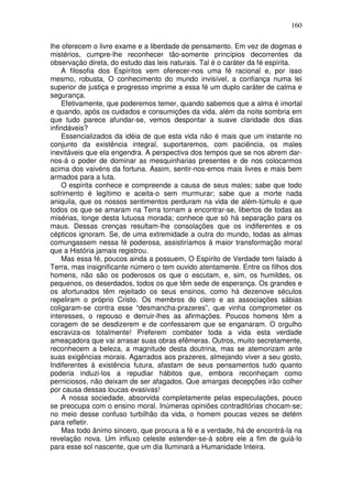 160
lhe oferecem o livre exame e a liberdade de pensamento. Em vez de dogmas e
mistérios, cumpre-lhe reconhecer tão-somente princípios decorrentes da
observação direta, do estudo das leis naturais. Tal é o caráter da fé espírita.
A filosofia dos Espíritos vem oferecer-nos uma fé racional e, por isso
mesmo, robusta, O conhecimento do mundo invisível, a confiança numa lei
superior de justiça e progresso imprime a essa fé um duplo caráter de calma e
segurança.
Efetivamente, que poderemos temer, quando sabemos que a alma é imortal
e quando, após os cuidados e consumições da vida, além da noite sombria em
que tudo parece afundar-se, vemos despontar a suave claridade dos dias
infindáveis?
Essencializados da idéia de que esta vida não é mais que um instante no
conjunto da existência integral, suportaremos, com paciência, os males
inevitáveis que ela engendra. A perspectiva dos tempos que se nos abrem dar-
nos-á o poder de dominar as mesquinharias presentes e de nos colocarmos
acima dos vaivéns da fortuna. Assim, sentir-nos-emos mais livres e mais bem
armados para a luta.
O espírita conhece e compreende a causa de seus males; sabe que todo
sofrimento é legítimo e aceita-o sem murmurar; sabe que a morte nada
aniquila, que os nossos sentimentos perduram na vida de além-túmulo e que
todos os que se amaram na Terra tornam a encontrar-se, libertos de todas as
misérias, longe desta lutuosa morada; conhece que só há separação para os
maus. Dessas crenças resultam-lhe consolações que os indiferentes e os
cépticos ignoram. Se, de uma extremidade a outra do mundo, todas as almas
comungassem nessa fé poderosa, assistiríamos à maior transformação moral
que a História jamais registrou.
Mas essa fé, poucos ainda a possuem, O Espírito de Verdade tem falado à
Terra, mas insignificante número o tem ouvido atentamente. Entre os filhos dos
homens, não são os poderosos os que o escutam, e, sim, os humildes, os
pequenos, os deserdados, todos os que têm sede de esperança. Os grandes e
os afortunados têm rejeitado os seus ensinos, como há dezenove séculos
repeliram o próprio Cristo. Os membros do clero e as associações sábias
coligaram-se contra esse “desmancha-prazeres”, que vinha comprometer os
interesses, o repouso e derruir-lhes as afirmações. Poucos homens têm a
coragem de se desdizerem e de confessarem que se enganaram. O orgulho
escraviza-os totalmente! Preferem combater toda a vida esta verdade
ameaçadora que vai arrasar suas obras efêmeras. Outros, muito secretamente,
reconhecem a beleza, a magnitude desta doutrina, mas se atemorizam ante
suas exigências morais. Agarrados aos prazeres, almejando viver a seu gosto,
Indiferentes à existência futura, afastam de seus pensamentos tudo quanto
poderia induzi-los a repudiar hábitos que, embora reconheçam como
perniciosos, não deixam de ser afagados. Que amargas decepções irão colher
por causa dessas loucas evasivas!
A nossa sociedade, absorvida completamente pelas especulações, pouco
se preocupa com o ensino moral. Inúmeras opiniões contraditórias chocam-se;
no meio desse confuso turbilhão da vida, o homem poucas vezes se detém
para refletir.
Mas todo ânimo sincero, que procura a fé e a verdade, há de encontrá-la na
revelação nova. Um influxo celeste estender-se-á sobre ele a fim de guiá-lo
para esse sol nascente, que um dia Iluminará a Humanidade Inteira.
 