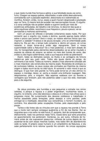 162
o que neste mundo lhes formava a glória; e sua felicidade esvaiu-se como
fumo. Chegam ao espaço pobres, esbulhados; e este súbito desnudamento,
contrastando com o passado esplendor, desconsola-os e sobremodo os
mortifica. Avistam, então, na luz, esses a quem haviam desprezado e pisoteado
aqui na Terra. O mesmo terá de suceder nas reencarnações futuras. O orgulho
e a voraz ambição não se podem abater e suprimir senão por meio de
existências atribuladas, de trabalho e de renúncia, no decorrer das quais a
alma orgulhosa reflete, reconhece a sua fraqueza e, pouco a pouco, vai-se
permeando a melhores sentimentos.
Com um pouco de reflexão e sensatez evitaríamos esses males. Por que
consentir que o orgulho nos invada e domine, quando apenas basta refletir
sobre o pouco que somos? Será o corpo, os nossos adornos físicos que nos
inspiram a vaidade? A beleza é de pouca duração; uma só enfermidade pode
destruí-la. Dia por dia, o tempo tudo consome e, dentro em pouco, só ruínas
restarão: o corpo tornar-se-á então algo repugnante. Será a nossa
superioridade sobre a Natureza? Se o mais poderoso, o mais bem dotado de
nós, for transportado pelos elementos desencadeados; se se achar insulado e
exposto às cóleras do oceano; se estiver no meio dos furores do vento, das
ondas ou dos fogos subterrâneos, toda a sua fraqueza então se patenteará!
Assim, todas as distinções sociais, os títulos e as vantagens da fortuna
medem-se pelo seu justo valor. Todos são iguais diante do perigo, do
sofrimento e da morte. Todos os homens, desde o mais altamente colocado até
o mais miserável, são construídos da mesma argila. Revestidos de andrajos ou
de suntuosos hábitos, os seus corpos são animados por Espíritos da mesma
origem e todos reunir-se-ão na vida futura. Aí somente o valor moral é que os
distingue. O que tiver sido grande na Terra pode tornar-se um dos últimos no
espaço; o mendigo, talvez, aí, venha a revestir uma brilhante roupagem. Não
desprezemos, pois, a ninguém. Não sejamos vaidosos com os favores e
vantagens que fenecem, pois não podemos saber o que nos está. reservado
para o dia seguinte.
*
Se Jesus prometeu aos humildes e aos pequenos a entrada nos reinos
celestes, é porque a riqueza e o poder engendram, muitíssimas vezes, o
orgulho; no entanto, uma vida laboriosa e obscura é o tônico mais eficaz para o
progresso moral. No cumprimento dos deveres cotidianos o trabalhador é
menos assediado pelas tentações, pelos desejos e ruins paixões; pode
entregar-se à meditação, desvendar sua consciência; o homem mundano, ao
contrário, fica absorvido pelas ocupações frívolas, pela especulação e pelo
prazer.
Tantos e tão fortes são os vínculos com que a riqueza nos prende à Terra
que a morte nem sempre consegue quebrá-los a fim de nos libertar. Daí as
angústias que o rico sofre na vida futura. É, portanto, fácil de compreender que,
efetivamente, nada nos pertence nesta Terra. Esses bens que tanto prezamos
só aparentemente nos pertencem. Centenas, ou, por outra, milhares de ho-
mens antes de nós supuseram possui-los; milhares de outros depois de nós
acalentar-se-ão com essas mesmas ilusões, mas todos têm de abandoná-los
cedo ou tarde. O próprio corpo humano é um empréstimo da Natureza, e ela
sabe perfeitamente no-lo retomar quando lhe convém. As únicas aquisições
 