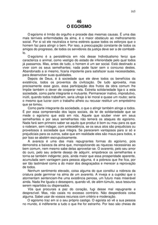 165
46
O EGOISMO
O egoísmo é Irmão do orgulho e procede das mesmas causas. É uma das
mais terríveis enfermidades da alma, é o maior obstáculo ao melhoramento
social. Por si só ele neutraliza e torna estéreis quase todos os esforços que o
homem faz para atingir o bem. Por isso, a preocupação constante de todos os
amigos do progresso, de todos os servidores da justiça deve ser a de combatê-
lo.
O egoísmo é a persistência em nós desse Individualismo feroz que
caracteriza o animal, como vestígio do estado de inferioridade pelo qual todos
já passamos. Mas, antes de tudo, o homem é um ser social. Está destinado a
viver com os seus semelhantes; nada pode fazer sem o concurso destes.
Abandonado a si mesmo, ficaria impotente para satisfazer suas necessidades,
para desenvolver suas qualidades.
Depois de Deus, é à sociedade que ele deve todos os benefícios da
existência, todos os proventos da civilização. De tudo aproveita, mas
precisamente esse gozo, essa participação dos frutos da obra comum lhe
Impõe também o dever de cooperar nela. Estreita solidariedade liga-o a esta
sociedade, como parte integrante e mutuante. Permanecer inativo, improdutivo,
inútil, quando todos trabalham, seria ultraje à lei moral e quase um roubo; seria
o mesmo que lucrar com o trabalho alheio ou recusar restituir um empréstimo
que se tomou.
Como parte integrante da sociedade, o que o atingir também atinge a todos.
É por essa compreensão dos laços sociais, da lei de solidariedade que se
mede o egoísmo que está em nós. Aquele que souber viver em seus
semelhantes e por seus semelhantes não temerá os ataques do egoísmo.
Nada fará sem primeiro saber se aquilo que produz é bom ou mau para os que
o rodeiam, sem indagar, com antecedência, se os seus atos são prejudiciais ou
proveitosos à sociedade que integra. Se parecerem vantajosos para si só e
prejudiciais para os outros, sabe que em realidade eles são maus para todos, e
por Isso se abstém escrupulosamente.
A avareza é uma das mais repugnantes formas do egoísmo, pois
demonstra a baixeza da alma que, monopolizando as riquezas necessárias ao
bem comum, nem mesmo sabe delas aproveitar-se. O avarento, pelo seu amor
do ouro, pelo seu ardente desejo de adquirir, empobrece os semelhantes e
torna-se também indigente; pois, ainda maior que essa prosperidade aparente,
acumulada sem vantagem para pessoa alguma, é a pobreza que lhe fica, por
ser tão lastimável como a do maior dos desgraçados e merecer a reprovação
de todos.
Nenhum sentimento elevado, coisa alguma do que constitui a nobreza da
criatura pode germinar na alma de um avarento. A inveja e a cupidez que o
atormentam sentenciam-lhe uma existência penosa, um futuro mais miserável
ainda. Nada lhe Iguala o desespero, quando vê, de além-túmulo, seus tesouros
serem repartidos ou dispersados.
Vós que procurais a paz do coração, fugi desse mal repugnante e
desprezível. Mas, não caiais no excesso contrário. Não desperdiceis coisa
alguma. Sabei usar de vossos recursos com critério e moderação.
O egoísmo traz em si o seu próprio castigo. O egoísta só vê a sua pessoa
no mundo, é indiferente a tudo o que lhe for estranho. Por Isso são cheias de
 