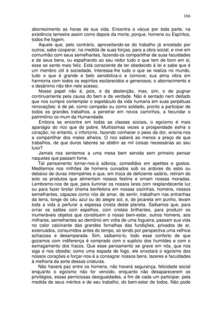 166
aborrecimento as horas de sua vida. Encontra o vácuo por toda parte, na
existência terrestre assim como depois da morte, porque, homens ou Espíritos,
todos lhe fogem.
Aquele que, pelo contrário, aproveitando-se do trabalho já encetado por
outros, sabe cooperar, na medida de suas forças, para a obra social, e vive em
comunhão com seus semelhantes, fazendo-os compartilhar de suas faculdades
e de seus bens, ou espalhando ao seu redor tudo o que tem de bom em si,
esse se sente mais feliz. Está consciente de ter obedecido à lei e sabe que é
um membro útil à sociedade. Interessa-lhe tudo o que se realiza no mundo,
tudo o que é grande e belo sensibiliza-o e comove; sua alma vibra em
harmonia com todos os espíritos esclarecidos e generosos; o aborrecimento e
o desânimo não têm nele acesso.
Nosso papel não é, pois, o da abstenção, mas, sim, o de pugnar
continuamente pela causa do bem e da verdade. Não é sentado nem deitado
que nos cumpre contemplar o espetáculo da vida humana em suas perpétuas
renovações: é de pé, como campeão ou como soldado, pronto a participar de
todos os grandes trabalhos, a penetrar em novos caminhos, a fecundar o
patrimônio co-mum da Humanidade.
Embora se encontre em todas as classes sociais, o egoísmo é mais
apanágio do rico que do pobre. Muitíssimas vezes a prosperidade esfria o
coração; no entanto, o infortúnio, fazendo conhecer o peso da dor, ensina-nos
a compartilhar dos males alheios. O rico saberá ao menos a preço de que
trabalhos, de que duros labores se obtêm as mil coisas necessárias ao seu
luxo?
Jamais nos sentemos a uma mesa bem servida sem primeiro pensar
naqueles que passam fome.
Tal pensamento tornar-nos-á sóbrios, comedidos em apetites e gostos.
Meditemos nos milhões de homens curvados sob os ardores do estio ou
debaixo de duras intempéries e que, em troca de deficiente salário, retiram do
solo os produtos que alimentam nossos festins e ornam nossas moradas.
Lembremo-nos de que, para iluminar os nossos lares com resplandecente luz
ou para fazer brotar chama benfeitora em nossas cozinhas, homens, nossos
semelhantes, capazes como nós de amar, de sentir, trabalham nas entranhas
da terra, longe do céu azul ou do alegre sol, e, de picareta em punho, levam
toda a vida a perfurar a espessa crosta deste planeta. Saibamos que, para
ornar os salões com espelhos, com cristais brilhantes, para produzir os
inumeráveis objetos que constituem o nosso bem-estar, outros homens, aos
milhares, semelhantes ao demônio em volta de uma fogueira, passam sua vida
no calor calcinante das grandes fornalhas das fundições, privados de ar,
extenuados, consumidos antes do tempo, só tendo por perspectiva uma velhice
achacosa e desamparada. Sim, saibamo-lo, todo esse conforto de que
gozamos com indiferença é comprado com o suplicio dos humildes e com o
esmagamento dos fracos. Que esse pensamento se grave em nós, que nos
siga e nos obsidie; como uma espada de fogo, ele enxotará o egoísmo dos
nossos corações e forçar-nos-á a consagrar nossos bens, lazeres e faculdades
à melhoria da sorte dessas criaturas.
Não haverá paz entre os homens, não haverá segurança, felicidade social
enquanto o egoísmo não for vencido, enquanto não desaparecerem os
privilégios, essas perniciosas desigualdades, a fim de cada um participar. pela
medida de seus méritos e de seu trabalho, do bem-estar de todos. Não pode
 