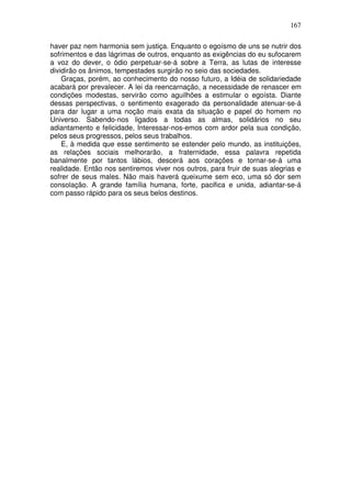 167
haver paz nem harmonia sem justiça. Enquanto o egoísmo de uns se nutrir dos
sofrimentos e das lágrimas de outros, enquanto as exigências do eu sufocarem
a voz do dever, o ódio perpetuar-se-á sobre a Terra, as lutas de interesse
dividirão os ânimos, tempestades surgirão no seio das sociedades.
Graças, porém, ao conhecimento do nosso futuro, a Idéia de solidariedade
acabará por prevalecer. A lei da reencarnação, a necessidade de renascer em
condições modestas, servirão como aguilhões a estimular o egoísta. Diante
dessas perspectivas, o sentimento exagerado da personalidade atenuar-se-á
para dar lugar a uma noção mais exata da situação e papel do homem no
Universo. Sabendo-nos ligados a todas as almas, solidários no seu
adiantamento e felicidade, Interessar-nos-emos com ardor pela sua condição,
pelos seus progressos, pelos seus trabalhos.
E, à medida que esse sentimento se estender pelo mundo, as instituições,
as relações sociais melhorarão, a fraternidade, essa palavra repetida
banalmente por tantos lábios, descerá aos corações e tornar-se-á uma
realidade. Então nos sentiremos viver nos outros, para fruir de suas alegrias e
sofrer de seus males. Não mais haverá queixume sem eco, uma só dor sem
consolação. A grande família humana, forte, pacifica e unida, adiantar-se-á
com passo rápido para os seus belos destinos.
 