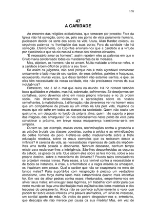 168
47
A CARIDADE
Ao encontro das religiões exclusivistas, que tomaram por preceito: Fora da
Igreja não há salvação, como se, pelo seu ponto de vista puramente humano,
pudessem decidir da sorte dos seres na vida futura, Allan Kardec colocou as
seguintes palavras no frontispício das suas obras: Fora da caridade não há
salvação. Efetivamente, os Espíritos ensinam-nos que a caridade é a virtude
por excelência e que só ela nos dá a chave dos destinos elevados.
“É necessário amar os homens”, assim repetem eles as palavras em que o
Cristo havia condensado todos os mandamentos da lei moisaica.
Mas, objetam, os homens não se amam. Muita maldade aninha-se neles, e
a caridade é bem difícil de praticar a seu favor.
Se assim os julgamos, não será porque nos é mais agradável considerar
unicamente o lado mau de seu caráter, de seus defeitos, paixões e fraquezas,
esquecendo, muitas vezes, que disso também não estamos isentos, e que, se
eles têm necessidade da nossa caridade, nós não precisamos menos da sua
indulgência?
Entretanto, não é só o mal que reina no mundo. Há no homem também
boas qualidades e virtudes, mas há, sobretudo, sofrimentos. Se desejarmos ser
caritativos, como devemos sê-lo em nosso próprio interesse e no da ordem
social, não deveremos inclinar-nos a apreciações sobre os nossos
semelhantes, à maledicência, à difamação; não deveremos ver no homem mais
que um companheiro de provas ou um irmão na luta pela vida, Vejamos os
males que ele sofre em todas as classes da sociedade. Quem não oculta um
queixume, um desgosto no fundo da própria alma; quem não suporta o peso
das mágoas, das amarguras? Se nos colocássemos neste ponto de vista para
considerar o próximo, em breve nossa malquerença transformar-se-ia em
simpatia.
Ouvem-se, por exemplo, muitas vezes, recriminações contra a grosseria e
as paixões brutais das classes operárias, contra a avidez e as reivindicações
de certos homens do povo. Reflete-se então maduramente sobre a triste
educação recebida, sobre os maus exemplos que os rodearam desde a
infância? A carestia da vida, as necessidades imperiosas de cada dia impõem-
lhes uma tarefa pesada e absorvente. Nenhum descanso, nenhum tempo
existe para esclarecer-lhes a inteligência. São-lhes desconhecidas as doçuras
do estudo, os gozos da arte. Que sabem eles sobre as leis morais, sobre o seu
próprio destino, sobre o mecanismo do Universo? Poucos raios consoladores
se projetam nessas trevas. Para esses, a luta terrível contra a necessidade é
de todos os instantes. A crise, a enfermidade e a negra miséria os ameaçam,
os inquietam sem cessar. Qual o caráter que não se exasperaria no meio de
tantos males? Para suportá-los com resignação é preciso um verdadeiro
estoicismo, uma força dalma tanto mais extraordinária quanto mais instintiva
for. Em vez de atirar pedras contra esses infortunados, empenhemo-nos em
aliviar seus males; em enxugar suas lágrimas, em trabalhar com ardor para que
neste mundo se faça uma distribuição mais eqüitativa dos bens materiais e dos
tesouros do pensamento. Ainda não se conhece suficientemente o valor que
podem ter sobre esses infelizes uma palavra animadora, um sinal de interesse,
um cordial aperto de mão. Os vícios do pobre desgostam-nos e, entretanto,
que desculpa ele não merece por causa da sua miséria! Mas, em vez de
 