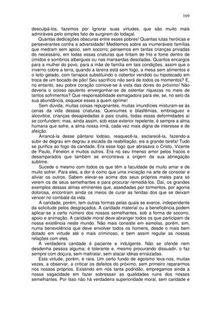 169
desculpá-los, fazemos por Ignorar suas virtudes, que são muito mais
admiráveis pelo simples fato de surgirem do lodaçal.
Quantas dedicações obscuras entre esses pobres! Quantas lutas heróicas e
perseverantes contra a adversidade! Meditemos sobre as inumeráveis famílias
que medram sem apoio, sem socorro; pensemos em tantas crianças privadas
do necessário, em todas essas criaturas que tiritam de frio e fome dentro de
úmidos e sombrios albergues ou nas mansardas desoladas. Quantos encargos
para a mulher do povo, para a mãe de família em tais condições, assim que o
inverno cobre a terra, quando a lareira está sem fogo, a mesa sem alimentos e
o leito gelado, com farrapos substituindo o cobertor vendido ou hipotecado em
troca de um bocado de pão! Seu sacrifício não será de todos os momentos? E,
no entanto, seu pobre coração comove-se à vista das dores do próximo! Não
deveria o ocioso opulento envergonhar-se de ostentar riquezas no meio de
tantos sofrimentos? Que responsabilidade esmagadora para ele, se, no seio da
sua abundância, esquece esses a quem oprime!
Sem dúvida, muitas coisas repugnantes, muitas imundícies misturam-se às
cenas da vida dessas criaturas. Queixumes e blasfêmias, embriaguez e
alcovitice, crianças desapiedadas e pais cruéis, todas essas deformidades aí
se confundem; mas, ainda assim, sob esse exterior repelente, é sempre a alma
humana que sofre, a alma nossa irmã, cada vez mais digna de interesse e de
afeição.
Arrancá-la desse pântano lodoso, reaquecê-la, esclarecê-la, fazendo-a
subir de degrau em degrau a escada da reabilitação, eis a grande tarefa! Tudo
se purifica ao fogo da caridade. Era esse logo que abrasava o Cristo, Vicente
de Paulo, Fénelon e muitos outros. Era no seu Imenso amor pelos fracos e
desamparados que também se encontrava a origem da sua abnegação
sublime.
Sucede o mesmo com todos os que têm a faculdade de muito amar e de
muito sofrer. Para eles, a dor é como que uma iniciação na arte de consolar e
aliviar os outros. Sabem elevar-se acima dos seus próprios males para só
verem os de seus semelhantes e para procurar remediá-los. Daí, os grandes
exemplos dessas almas eminentes que, assediadas por tormentos, por agonia
dolorosa, encontram ainda os meios de curar as feridas dos que se deixam
vencer no combate da vida.
A caridade, porém, tem outras formas pelas quais se exerce, independente
da solicitude pelos desgraçados. A caridade material ou a beneficência podem
aplicar-se a certo número dos nossos semelhantes, sob a forma de socorro,
apoio e animação. A caridade moral deve abranger todos os que participam da
nossa existência neste mundo. Não mais consiste em esmolas, porém, sim,
numa benevolência que deve envolver todos os homens, desde o mais bem
dotado em virtude até o mais criminoso, e bem assim regular as nossas
relações com eles.
A verdadeira caridade é paciente e indulgente. Não se ofende nem
desdenha pessoa alguma; é tolerante e, mesmo procurando dissuadir, o faz
sempre com doçura, sem maltratar, sem atacar idéias enraizadas.
Esta virtude, porém, é rara. Um certo fundo de egoísmo leva-nos, muitas
vezes, a observar, a criticar os defeitos do próximo, sem primeiro repararmos
nos nossos próprios. Existindo em nós tanta podridão, empregamos ainda a
nossa sagacidade em fazer sobressair as qualidades ruins dos nossos
semelhantes. Por Isso não há verdadeira superioridade moral, sem caridade e
 