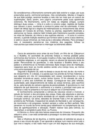 17
Se considerarmos o Bramanismo somente pelo lado exterior e vulgar, por suas
prescrições pueris, cerimonial pomposo, ritos complicados, tábulas e imagens
de que étão pródigo, seremos levados a nele não ver mais que um acervo de
superstições. Seria, porém, erro julgá-lo unicamente pelas suas aparências
exteriores. No Bramanismo, como em todas as religiões antigas, cumpre
distinguir duas coisas. — Uma é o culto e o ensino vulgar, repletos de ficções
que cativam o povo, auxiliando a conduzi-lo pelas vias da submissão. A esta
ordem de idéias liga-se o dogma da metempsicose ou renascimento das almas
culpadas em Corpos de animais, Insetos ou plantas, espantalho destinado a
atemorizar os fracos, sistema hábil Imitado pelo Catolicismo quando concebeu
os mitos de Satanás, do inferno e dos suplícios eternos. — A outra é o ensino
secreto, a grande tradição esotérica que fornece sobre a alma e seus destinos,
e sobre a causa Universal, as mais puras e elevadas reflexões. Para conseguir
isso, é necessário penetrar-se nos mistérios dos pagodes, folhear os
manuscritos que estes encerram e interrogar os brâmanes sábios.
*
Cerca de seiscentos anos antes da era Cristã, um filho de rei, Çãkyamuni
ou o Buddha, foi acometido de profunda tristeza e Imensa piedade pelos
sofrimentos dos homens. A corrupção invadira a Índia, logo depois de alteradas
as tradições religiosas, e, em seguida, vieram os abusos da teocracia ávida do
poder. Renunciando às grandezas, à vida faustosa o Buddha deixa o seu
palácio e embrenha-se na floresta silenciosa Após longos anos de meditação,
reaparece para levar ao mundo asiático senão uma crença nova, ao menos
uma outra expressão da Lei.
Segundo o Budismo (8), está no desejo a causa do mal, da dor, da morte e
do renascimento. É o desejo, é a paixão que nos prende às formas materiais, e
que desperta em nós mil necessidades sem cessar reverdecentes e nunca
saciadas tornando-se assim, outros tantos tiranos. O fim elevado da vida é
arrancar a alma aos turbilhões do desejo. Consegue-se isso pela reflexão,
austeridade, pelo desprendimento de todas as coisas terrenas, pelo sacrifício
do eu, pela isenção do cativeiro egoísta da personalidade. A Ignorância é o mal
soberano de que decorrem o sofrimento e a miséria; o principal meio para se
melhorar a vida no presente e no futuro é adquirir-se o Conhecimento.
O Conhecimento compreende a ciência da natureza visível e invisível, o
estudo do homem e dos princípios das coisas. Estes são absolutos e eternos.
O mundo, saido por sua própria atividade de um estado uniforme, está numa
evolução continua. Os seres, descidos do Grande-Todo a fim de operarem o
problema da Perfeição, Inseparável do estado de liberdade e, por conseguinte,
do movimento e do progresso, tendem sempre a voltar ao Bem perfeito. Não
penetram no mundo da forma senão para trabalharem no complemento da sua
obra de aperfeiçoamento e elevação. Podem realizar isso pela Ciência, ou
Upanishacl, e completá-lo pelo Amor, ou Purana.
A Ciência e o Amor são dois fatores essenciais do Universo. Enquanto não
adquire o amor, o ser está condenado a prosseguir na série das reencarnações
terrestres.
Sob a Influência de tal doutrina, o instinto egoísta vê estreitar-se pouco a
pouco o seu circulo de ação. O ser aprende a abraçar num mesmo amor tudo o
que vive e respira; e isto nada mais é que um dos degraus da sua evolução,
 