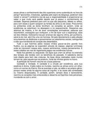 171
essas almas o conhecimento das leis superiores como sustentáculo na hora do
perigo? Ignorantes, irresolutas, agitadas pelo sopro da desgraça, poderiam elas
resistir e vencer? Lembremo-nos de que a responsabilidade é proporcional ao
saber e que muito será pedido àquele que já possui o conhecimento da
verdade. Sejamos piedosos para com os que são pequenos, débeis ou aflitos,
para com esses a quem sangram as feridas da alma ou do corpo. Procuremos
os ambientes onde as dores fervilham, os corações se partem, onde as
existências se esterilizam no desespero e no esquecimento. Desçamos aos
abismos da miséria, a fim de levar consolações animadoras, palavras que
reconfortem, exortações que vivifiquem, a fim de fazer luzir a esperança, esse
sol dos infelizes. Esforcemo-nos por arrancar daí alguma vítima, por purificá-la,
salvá-la do mal, abrir-lhe uma via honrosa. Só pelo devotamento e pela afeição
encurtaremos as distâncias e preveniremos os cataclismos sociais, extinguindo
o ódio que transborda do coração dos deserdados.
Tudo o que fizermos pelos nossos irmãos gravar-se-áno grande livro
fluidico, cuj as páginas se expandem através do espaço, páginas luminosas
onde se inscrevem nossos atos, nossos sentimentos, nossos pensamentos. E
esses créditos ser-nos-ão regiamente pagos nas existências futuras.
Nada fica perdido ou esquecido. Os laços que unem as almas na extensão
dos tempos são tecidos com os benefícios do passado. A sabedoria eterna
tudo dispôs para bem das criaturas. As boas obras realizadas neste mundo
tornam-se, para aquele que as produziu, fonte de infinitos gozos no futuro.
A perfeição do homem resume-se a duas palavras:
Caridade e Verdade. A caridade é a virtude por excelência, pois sua
essência é divina. Irradia sobre os mundos, reanima as almas como um olhar,
como um sorriso do Eterno. Ela se avantaja a tudo, ao sábio e ao próprio gênio,
porque nestes ainda há alguma coisa de orgulho, e às vezes são contestados
ou mesmo desprezados. A caridade, porém, sempre doce e benevolente,
reanima os corações mais endurecidos e desarma os Espíritos mais perversos,
inundando-os com o amor.
 