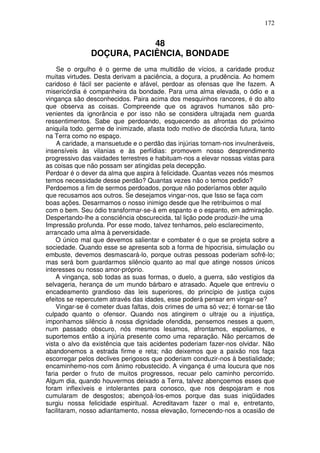 172
48
DOÇURA, PACIÊNCIA, BONDADE
Se o orgulho é o germe de uma multidão de vícios, a caridade produz
muitas virtudes. Desta derivam a paciência, a doçura, a prudência. Ao homem
caridoso é fácil ser paciente e afável, perdoar as ofensas que lhe fazem. A
misericórdia é companheira da bondade. Para uma alma elevada, o ódio e a
vingança são desconhecidos. Paira acima dos mesquinhos rancores, é do alto
que observa as coisas. Compreende que os agravos humanos são pro-
venientes da ignorância e por isso não se considera ultrajada nem guarda
ressentimentos. Sabe que perdoando, esquecendo as afrontas do próximo
aniquila todo. germe de inimizade, afasta todo motivo de discórdia futura, tanto
na Terra como no espaço.
A caridade, a mansuetude e o perdão das injúrias tornam-nos invulneráveis,
insensíveis às vilanias e às perfídias: promovem nosso desprendimento
progressivo das vaidades terrestres e habituam-nos a elevar nossas vistas para
as coisas que não possam ser atingidas pela decepção.
Perdoar é o dever da alma que aspira à felicidade. Quantas vezes nós mesmos
temos necessidade desse perdão? Quantas vezes não o temos pedido?
Perdoemos a fim de sermos perdoados, porque não poderíamos obter aquilo
que recusamos aos outros. Se desejamos vingar-nos, que Isso se faça com
boas ações. Desarmamos o nosso inimigo desde que lhe retribuimos o mal
com o bem. Seu ódio transformar-se-á em espanto e o espanto, em admiração.
Despertando-lhe a consciência obscurecida, tal lição pode produzir-lhe uma
Impressão profunda. Por esse modo, talvez tenhamos, pelo esclarecimento,
arrancado uma alma à perversidade.
O único mal que devemos salientar e combater é o que se projeta sobre a
sociedade. Quando esse se apresenta sob a forma de hipocrisia, simulação ou
embuste, devemos desmascará-lo, porque outras pessoas poderiam sofrê-lo;
mas será bom guardarmos silêncio quanto ao mal que atinge nossos únicos
interesses ou nosso amor-próprio.
A vingança, sob todas as suas formas, o duelo, a guerra, são vestígios da
selvageria, herança de um mundo bárbaro e atrasado. Aquele que entreviu o
encadeamento grandioso das leis superiores, do princípio de justiça cujos
efeitos se repercutem através das idades, esse poderá pensar em vingar-se?
Vingar-se é cometer duas faltas, dois crimes de uma só vez; é tornar-se tão
culpado quanto o ofensor. Quando nos atingirem o ultraje ou a injustiça,
imponhamos silêncio à nossa dignidade ofendida, pensemos nesses a quem,
num passado obscuro, nós mesmos lesamos, afrontamos, espoliamos, e
suportemos então a injúria presente como uma reparação. Não percamos de
vista o alvo da existência que tais acidentes poderiam fazer-nos olvidar. Não
abandonemos a estrada firme e reta; não deixemos que a paixão nos faça
escorregar pelos declives perigosos que poderiam conduzir-nos à bestialidade;
encaminhemo-nos com ânimo robustecido. A vingança é uma loucura que nos
faria perder o fruto de muitos progressos, recuar pelo caminho percorrido.
Algum dia, quando houvermos deixado a Terra, talvez abençoemos esses que
foram inflexíveis e intolerantes para conosco, que nos despojaram e nos
cumularam de desgostos; abençoá-los-emos porque das suas iniqüidades
surgiu nossa felicidade espiritual. Acreditavam fazer o mal e, entretanto,
facilitaram, nosso adiantamento, nossa elevação, fornecendo-nos a ocasião de
 