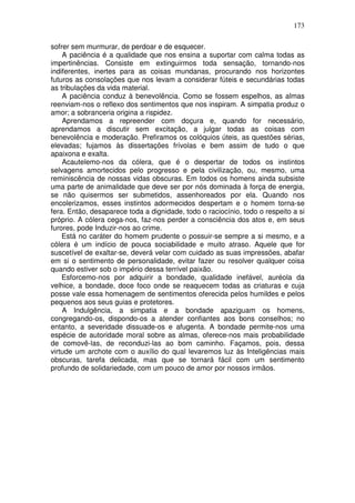 173
sofrer sem murmurar, de perdoar e de esquecer.
A paciência é a qualidade que nos ensina a suportar com calma todas as
impertinências. Consiste em extinguirmos toda sensação, tornando-nos
indiferentes, inertes para as coisas mundanas, procurando nos horizontes
futuros as consolações que nos levam a considerar fúteis e secundárias todas
as tribulações da vida material.
A paciência conduz à benevolência. Como se fossem espelhos, as almas
reenviam-nos o reflexo dos sentimentos que nos inspiram. A simpatia produz o
amor; a sobranceria origina a rispidez.
Aprendamos a repreender com doçura e, quando for necessário,
aprendamos a discutir sem excitação, a julgar todas as coisas com
benevolência e moderação. Prefiramos os colóquios úteis, as questões sérias,
elevadas; fujamos às dissertações frívolas e bem assim de tudo o que
apaixona e exalta.
Acautelemo-nos da cólera, que é o despertar de todos os instintos
selvagens amortecidos pelo progresso e pela civilização, ou, mesmo, uma
reminiscência de nossas vidas obscuras. Em todos os homens ainda subsiste
uma parte de animalidade que deve ser por nós dominada à força de energia,
se não quisermos ser submetidos, assenhoreados por ela. Quando nos
encolerizamos, esses instintos adormecidos despertam e o homem torna-se
fera. Então, desaparece toda a dignidade, todo o raciocínio, todo o respeito a si
próprio. A cólera cega-nos, faz-nos perder a consciência dos atos e, em seus
furores, pode Induzir-nos ao crime.
Está no caráter do homem prudente o possuir-se sempre a si mesmo, e a
cólera é um indício de pouca sociabilidade e muito atraso. Aquele que for
suscetível de exaltar-se, deverá velar com cuidado as suas impressões, abafar
em si o sentimento de personalidade, evitar fazer ou resolver qualquer coisa
quando estiver sob o império dessa terrível paixão.
Esforcemo-nos por adquirir a bondade, qualidade inefável, auréola da
velhice, a bondade, doce foco onde se reaquecem todas as criaturas e cuja
posse vale essa homenagem de sentimentos oferecida pelos humildes e pelos
pequenos aos seus guias e protetores.
A Indulgência, a simpatia e a bondade apaziguam os homens,
congregando-os, dispondo-os a atender confiantes aos bons conselhos; no
entanto, a severidade dissuade-os e afugenta. A bondade permite-nos uma
espécie de autoridade moral sobre as almas, oferece-nos mais probabilidade
de comovê-las, de reconduzi-las ao bom caminho. Façamos, pois, dessa
virtude um archote com o auxílio do qual levaremos luz às Inteligências mais
obscuras, tarefa delicada, mas que se tornará fácil com um sentimento
profundo de solidariedade, com um pouco de amor por nossos irmãos.
 