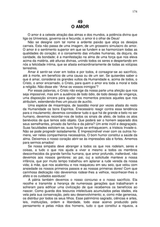174
49
O AMOR
O amor é a celeste atração das almas e dos mundos, a potência divina que
liga os Universos, governa-os e fecunda; o amor é o olhar de Deus!
Não se designe com tal nome a ardente paixão que atiça os desejos
carnais. Esta não passa de uma imagem, de um grosseiro simulacro do amor.
O amor é o sentimento superior em que se fundem e se harmonizam todas as
qualidades do coração; é o coroamento das virtudes humanas, da doçura, da
caridade, da bondade; é a manifestação na alma de uma força que nos eleva
acima da matéria, até alturas divinas, unindo todos os seres e despertando em
nós a felicidade íntima, que se afasta extraordinariamente de todas as volúpias
terrestres.
Amar é sentir-se viver em todos e por todos, é consagrar-se ao sacrifício,
até à morte, em benefício de uma causa ou de um ser. Se quiserdes saber o
que é amar, considerai os grandes vultos da Humanidade e, acima de todos, o
Cristo, o amor encarnado, o Cristo, para quem o amor era toda a moral e toda
a religião. Não disse ele: “Amai os vossos inimigos”?
Por essas palavras, o Cristo não exige da nossa parte uma afeição que nos
seja impossível, mas sim a ausência de todo ódio, de todo desejo de vingança,
uma disposição sincera para ajudar nos momentos precisos aqueles que nos
atribulam, estendendo-lhes um pouco de auxílio.
Uma espécie de misantropia, de lassidão moral por vezes afasta do resto
da Humanidade os bons Espíritos. Énecessário reagir contra essa tendência
para o insulamento; devemos considerar tudo o que há de grande e belo no ser
humano, devemos recordar-nos de todos os sinais de afeto, de todos os atos
benévolos de que temos sido objeto. Que poderá ser o homem separado dos
seus semelhantes, privado da família e da pátria? Um ente inútil e desgraçado.
Suas faculdades estiolam-se, suas forças se enfraquecem, a tristeza Invade-o.
Não se pode progredir isoladamente. É Imprescindível viver com os outros ho-
mens, ver neles companheiros necessários, O bom humor constitui a saúde da
alma. Deixemos o nosso coração abrir-se às impressões sãs e fortes. Amemos
para sermos amados!
Se nossa simpatia deve abranger a todos os que nos rodelam, seres e
coisas, a tudo o que nos ajuda a viver e mesmo a todos os membros
desconhecidos da grande família humana, que amor profundo, inalterável, não
devemos aos nossos genitores: ao pai, cuj a solicitude manteve a nossa
infância, que por muito tempo trabalhou em aplanar a rude vereda da nossa
vida; à mãe, que nos acalentou e nos reaqueceu em seu seio, que velou com
ansiedade os nossos primeiros passos e as nossas primeiras dores! Com que
carinhosa dedicação não deveremos rodear-lhes a velhice, reconhecer-lhes o
afeto e os cuidados assíduos!
A pátria também devemos o nosso concurso e o nosso sacrifício. Ela
recolhe e transmite a herança de numerosas gerações que trabalharam e
sofreram para edificar uma civilização de que recebemos os benefícios ao
nascer. Como guarda dos tesouros intelectuais acumulados pelas idades, ela
vela pela sua conservação, pelo seu desenvolvimento; e, como mãe generosa,
os distribui por todos os seus filhos. Esse património sagrado, ciências e artes,
leis, instituições, ordem e liberdade, todo esse acervo produzido pelo
pensamento e pelas mãos dos homens, tudo o que constitui a riqueza, a
 