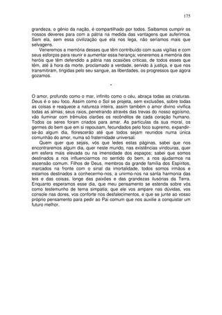 175
grandeza, o gênio da nação, é compartilhado por todos. Saibamos cumprir os
nossos deveres para com a pátria na medida das vantagens que auferimoa.
Sem ela, sem essa civilização que ela nos lega, não seríamos mais que
selvagens.
Veneremos a memória desses que têm contribuído com suas vigílias e com
seus esforços para reunir e aumentar essa herança; veneremos a memória dos
heróis que têm defendido a pátria nas ocasiões criticas, de todos esses que
têm, até à hora da morte, proclamado a verdade, servido à justiça, e que nos
transmitiram, tingidas pelo seu sangue, as liberdades, os progressos que agora
gozamos.
*
O amor, profundo como o mar, infinito como o céu, abraça todas as criaturas.
Deus é o seu foco. Assim como o Sol se projeta, sem exclusões, sobre todas
as coisas e reaquece a natureza inteira, assim também o amor divino vivifica
todas as almas; seus raios, penetrando através das trevas do nosso egoísmo,
vão iluminar com trêmulos clarões os recônditos de cada coração humano.
Todos os seres foram criados para amar. As partículas da sua moral, os
germes do bem que em si repousam, fecundados pelo foco supremo, expandir-
se-ão algum dia, florescerão até que todos sejam reunidos numa única
comunhão do amor, numa só fraternidade universal.
Quem quer que sejais, vós que ledes estas páginas, sabei que nos
encontraremos algum dia, quer neste mundo, nas existências vindouras, quer
em esfera mais elevada ou na imensidade dos espaços; sabei que somos
destinados a nos influenciarmos no sentido do bem, a nos ajudarmos na
ascensão comum. Filhos de Deus, membros da grande família dos Espíritos,
marcados na fronte com o sinal da imortalidade, todos somos irmãos e
estamos destinados a conhecermo-nos, a unirmo-nos na santa harmonia das
leis e das coisas, longe das paixões e das grandezas ilusórias da Terra.
Enquanto esperamos esse dia, que meu pensamento se estenda sobre vós
como testemunho de terna simpatia; que ele vos ampare nas dúvidas, vos
console nas dores, vos conforte nos desfalecimentos, e que se junte ao vosso
próprio pensamento para pedir ao Pai comum que nos auxilie a conquistar um
futuro melhor.
 