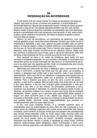 176
50
RESIGNAÇÃO NA ADVERSIDADE
O sofrimento é lei em nosso mundo. Em todas as condições, em todas as
Idades, sob todos os climas, o homem tem padecido, a Humanidade tem
derramado lágrimas. Apesar dos progressos sociais, milhões de seres gravitam
ainda sob o jugo da dor. As classes elevadas também não têm sido isentas
desses males. Entre os Espíritos cultivados as impressões são mais dolorosas,
porque a sensibilidade está mais esmerada, mais apurada. O rico, assim como
o pobre, sofre material e moralmente. De todos os pontos do globo o clamor
humano sobe ao espaço.
Mesmo no seio da abundância, um sentimento de desânimo, uma vaga
tristeza apodera-se por vezes das almas delicadas. Sentem que neste mundo é
Irrealizável a felicidade e que, aqui, apenas se pode perceber dela um pálido
reflexo. O Espírito aspira a vidas e mundos melhores; uma espécie de intuição
diz-lhe que na Terra não existe tudo. Para o homem que segue a filosofia dos
Espíritos, essa vaga intuição transforma-se em absoluta certeza. Sabe onde
vai, conhece o porquê dos seus males, qual a causa do sofrimento. Além das
sombras e das angústias da Terra, entrevê a aurora de uma nova vida.
Para apreciar os bens e os males da existência, para saber em que
consiste a verdadeira desgraça, em que consiste a felicidade, é necessário nos
elevarmos acima do círculo acanhado da vida terrena, O conhecimento do fu-
turo e da sorte que nos aguarda permite medir as conseqüências dos nossos
atos e sua influência sobre os tempos vindouros.
Observada sob este ponto de vista, a desgraça, para o ser humano, já não
é mais o sofrimento, a perda dos entes que lhe são caros, as privações, a
miséria; a desgraça será então tudo o que manchar, tudo o que aniquilar o
adiantamento, tudo o que lhe for um obstáculo. A desgraça, para aquele que só
observar os tempos presentes, pode ser a pobreza, as enfermidades, a
moléstia. Para o Espírito que paira no alto, ela será o amor do prazer, o
orgulho, a vida Inútil e culposa. Não se pode julgar uma coisa sem se ver tudo
o que dela decorre, e eis por que ninguém pode compreender a vida sem
conhecer o seu alvo e as leis morais. As provações, purificando a alma,
preparam sua ascensão e felicidade; no entanto, as alegrias deste mundo, as
riquezas, as paixões entibiam-na e atiram-na para uma outra vida de amargas
decepções. Assim, aquele que é oprimido pela adversidade pode esperar e
erguer um olhar confiante para o céu; desde que resgata a sua dívida,
conquista a liberdade; porém, esse que se compras na sensualidade constrói a
sua própria prisão, acumula novas responsabilidades que pesarão ex-
traordinariamente sobre as suas vidas futuras.
A dor, sob suas múltiplas formas, é o remédio supremo para as
imperfeições, para as enfermidades da alma. Sem ela não é possível a cura.
Assim como as moléstias orgânicas são muitas vezes resultantes dos nossos
excessos, assim também as provas morais que nos atingem são conseqüentes
das nossas faltas passadas. Cedo ou tarde, essas faltas recairão sobre nós
com suas deduções lógicas. É a lei de justiça, de equilíbrio moral. Saibamos
aceitar os seus efeitos como se fossem remédios amargos, operações
dolorosas que devem restituir a saúde, a agilidade ao nosso corpo. Embora
sejamos acabrunhados pelos desgostos, pelas humilhações e pela ruína,
devemos sempre suportá-los com paciência. O lavrador rasga o seio da terra
 