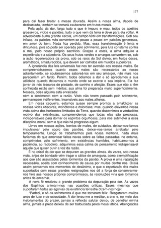 177
para daí fazer brotar a messe dourada. Assim a nossa alma, depois de
desbastada, também se tornará exuberante em frutos morais.
Pela ação da dor, larga tudo o que é impuro e mau, todos os apetites
grosseiros, vícios e paixões, tudo o que vem da terra e deve para ela voltar. A
adversidade éuma grande escola, um campo fértil em transformações. Sob seu
influxo, as paixões más convertem-se pouco a pouco em paixões generosas,
em amor do bem. Nada fica perdido. Mas, essa transformação é lenta e
dificultosa, pois só pode ser operada pelo sofrimento, pela luta constante contra
o mal, pelo nosso próprio sacrifício. Graças a estes, a alma adquire a
experiência e a sabedoria. Os seus frutos verdes e amargos convertem-se, sob
a ação regeneradora da prova, sob os raios do Sol divino, em frutos doces,
aromáticos, amadurecidos, que devem ser colhidos em mundos superiores.
A ignorância das leis universais faz-nos ter aversão aos nossos males. Se
compreendêssemos quanto esses males são necessários ao nosso
adiantamento, se soubéssemos saboreá-los em seu amargor, não mais nos
pareceriam um fardo. Porém, todos odiamos a dor e só apreciamos a sua
utilidade quando deixamos o mundo onde se exerce o seu império. Ela faz
jorrar de nós tesouros de piedade, de carinho e afeição. Esses que não a têm
conhecido estão sem méritos; sua alma foi preparada muito superficialmente.
Nesses, coisa alguma está enraizada:
nem o sentimento nem a razão. Visto não terem passado pelo sofrimento,
permanecem indiferentes, Insensíveis aos males alheios.
Em nossa cegueira, estamos quase sempre prontos a amaldiçoar as
nossas vidas obscuras, monótonas e dolorosas; mas, quando elevamos nossa
vista acima dos horizontes limitados da Terra, quando discernimos o verdadeiro
motivo das existências, compreendemos que todas elas são preciosas,
indispensáveis para domar os espíritos orgulhosos, para nos submeter a essa
disciplina moral, sem o que não há progresso algum.
Livres em nossas ações, isentos de males, de cuidados. deixar-nos-íamos
impulsionar pelo sopro das paixões, deixar-nos-íamos arrebatar pelo
temperamento. Longe de trabalharmos pela nossa melhoria, nada mais
faríamos do que amontoar faltas novas sobre as faltas passadas; no entanto,
comprimidos pelo sofrimento, em existências humildes, habituamo-nos à
paciência, ao raciocínio, adquirimos essa calma de pensamento indispensável
àquele que quiser ouvir a voz da razão.
É no crisol da dor que se depuram as grandes almas. As vezes, sob nossa
vista, anjos de bondade vêm tragar o cálice de amargura, como exemplificação
aos que são assustados pelos tormentos da paixão. A prova é uma reparação
necessária, aceita com conhecimento de causa por muitos dentre nós. Oxalá
assim pensemos nos momentos de desânimo, e que o espetáculo dos males
suportados com essas grandes resignações nos dê a força de conservarmo-
nos fiéis aos nossos próprios compromissos, às resoluções viria que tomamos
antes de encarnar.
A nova fé resolveu o grande problema da depuração pela dor. As vozes
dos Espíritos animam-nos nas ocasiões criticas. Esses mesmos que
suportaram todas as agonias da existência terrestre dizem-nos hoje:
“Padeci, e só os sofrimentos é que me tornaram feliz. Resgataram muitos
anos de luxo e de ociosidade. A dor levou-me a meditar, a orar e, no meio dos
inebriamentos do prazer, jamais a reflexão salutar deixou de penetrar minha
alma, jamais a prece deixou de ser balbuciada pelos meus lábios. Abençoadas
 