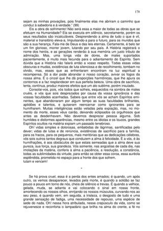 178
sejam as minhas provações, pois finalmente elas me abriram o caminho que
conduz à sabedoria e à verdade.” (99)
Eis a obra do sofrimento! Não será essa a maior de todas as obras que se
efetuam na Humanidade? Ela se executa em silêncio, secretamente, porém os
seus resultados são incalculáveis. Desprendendo a alma de tudo o que é vil,
material e transitório eleva-a, Impulsando-a para o futuro, para os mundos que
são a sua herança. Fala-me de Deus e das leis eternas. Certamente, é belo ter
um fim glorioso, morrer jovem, lutando por seu país. A História registrará o
nome dos heróis, e as gerações renderão à sua memória um justo tributo de
admiração. Mas, uma longa vida de dores, de males suportados
pacientemente, é muito mais fecunda para o adiantamento do Espírito. Sem
dúvida que a História não falará então a vosso respeito. Todas essas vidas
obscuras e mudas, existências de luta silenciosa e de recolhimento, tombam no
olvido, mas, esses que as enfrentaram encontram na luz espiritual a
recompensa. Só a dor pode abrandar o nosso coração, avivar os fogos da
nossa alma. É o cinzel que lhe dá proporções harmônicas, que lhe apura os
contornos e a faz resplandecer em sua perfeita beleza. Uma obra de sacrifício,
lenta, contínua, produz maiores efeitos que um ato sublime, porém insulado.
Consolai-vos, pois, vós todos que sofreis, esquecidos na sombra de males
cruéis, e vós que sois desprezados por causa da vossa ignorância e das
vossas faculdades acanhadas. Sabeis que entre vós se acham Espíritos emi-
nentes, que abandonaram por algum tempo as suas faculdades brilhantes,
aptidões e talentos, e quiseram reencarnar como ignorantes para se
humilharem. Muitas inteligências estão veladas pela expiação, mas, no mo-
mento da morte, esses véus cairão, deixando eclipsados os orgulhosos que
antes as desdenhavam. Não devemos desprezar pessoa alguma. Sob
humildes e disformes aparências, mesmo entre os idiotas e os loucos, grandes
Espíritos ocultos na matéria expiam um passado tenebroso.
Oh! vidas simples e dolorosas, embebidas de lágrimas, santificadas pelo
dever; vidas de lutas e de renúncia, existências de sacrifício para a família,
para os fracos, para os pequenos, mais meritórias que as dedicações célebres,
vós sois outros tantos degraus que conduzem a alma à felicidade. É a vós, é às
humilhações, é aos obstáculos de que estais semeadas que a alma deve sua
pureza, sua força, sua grandeza. Vós somente, nas angústias de cada dia, nas
imolações da matéria, conferis à alma a paciência, a resolução, a constância,
todas as sublimidades da virtude, para então se obter essa coroa, essa auréola
esplêndida, prometida no espaço para a fronte dos que sofrem,
lutam e vencem!
*
Se há prova cruel, essa é a perda dos entes amados; é quando, um após
outro, os vemos desaparecer, levados pela morte, é quando a solidão se faz
pouco a pouco em torno de nós, cheia de silêncio e trevas. É quando a velhice,
gelada, muda, se adianta e vai colocando o sinal em nossa fronte,
amortecendo os nossos olhos, enrijando os nossos músculos, curvando-nos ao
seu peso, é quando vem, em seguida, a tristeza, o desgosto de tudo e uma
grande sensação de fadiga, uma necessidade de repouso, uma espécie de
sede do nada. Oh! nessa hora atribulada, nesse crepúsculo da vida, como se
rejuvenesce e reconforta o lampadário que brilha na alma do crente, a fé no
 