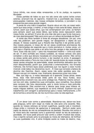179
futuro infinito, nas novas vidas renascentes, a fé na Justiça, na suprema
Bondade!
Essas partidas de todos os que nos são caros são outros tantos avisos
solenes; arrancam-nos do egoísmo, mostram-nos a puerilidade das nossas
preocupações materiais, das nossas ambições terrestres, e convidam a nos
prepararmos para essa grande viagem.
A perda de uma mãe é Irreparável. Quanto vácuo em nós, ao nosso redor,
assim que essa amiga, a melhor, a mais antiga e mais certa de todas, desce ao
túmulo; assim que esses olhos, que nos contemplaram com amor, se fecham
para sempre; assim que esses lábios, que tantas vezes repousaram sobre
nossa fronte, se esfriam! O amor de uma mãe não será o que há de mais puro,
de mais desinteressado? Não será como que um reflexo da bondade de Deus?
A morte dos filhos também é fonte de amargos dissabores. Um pai, uma
mãe não poderiam, sem grande mágoa, ver desaparecer o objeto da sua
afeição. É nessas ocasiões que a filosofia dos Espíritos é de grande auxílio.
Aos nossos pesares, à nossa dor de ver essas existências promissoras tão
cedo interrompidas ela responde que a morte prematura é, muitas vezes, um
bem para o Espírito que parte e se acha livre dos perigos e das seduções da
Terra. Essa vida tão curta — para nós Inexplicável mistério — tinha sua razão
de ser. A alma confiada aos nossos cuidados, às nossas caricias veio para
completar a obra que deixara inacabada em encarnação anterior. Não vemos
as coisas senão pelo prisma humano, e daí resultam os erros. A passagem
desses entes sobre a Terra ter-nos-á sido útil, fazendo brotar do nosso coração
essas santas emoções da paternidade, esses sentimentos delicados que nos
eram desconhecidos, porém que, produzindo o enternecimento, nos tornarão
melhores. Ela formará laços assaz poderosos que nos liguem a esse mundo
invisível, onde todos nos deveremos reunir... É nisso que consiste a beleza da
doutrina dos Espíritos. Assim, esses seres não estão perdidos para nós.
Deixam-nos por um instante, mas, finalmente, deveremos juntar-nos a eles.
Mas, que digo eu, a nossa separação só é aparente. Essas almas, esses
filhos, essa mãe bem-amada estão perto de nós. Seus fluídos, seus
pensamentos envolvem-nos; seu amor protege-nos. Podemos mesmo comuni-
car-nos com eles, recebermos suas animações, seus conselhos. Sua afeição
para conosco não ficou desvanecida, pois a morte tornou-a mais profunda,
mais esclarecida. Eles exortam-nos a desviar para longe essa tristeza vã,
essas mágoas estéreis, cujo espetáculo os torna infelizes. Suplicam-nos que
trabalhemos com coragem e perseverança para o nosso melhoramento, a fim
de tornarmos a encontrá-los, de nos reunirmos a eles na vida espiritual.
*
É um dever lutar contra a adversidade. Abandonar-nos, deixar-nos levar
pela preguiça, sofrer sem reagir os males da vida seria uma covardia. Mas,
quando os nossos esforços se tornam supérfluos, quando tudo é inevitável,
chega então o momento de apelarmos à resignação. Nenhum poder seria
capaz de desviar de nós as conseqüências do passado. Revoltar-nos contra a
lei moral seria tão insensato como o querermos resistir às leis de extensão e
gravidade. Um louco pode procurar lutar contra a ordem imutável das coisas,
mas o espírito sensato acha na provação os meios de retemperar, de fortificar
as suas qualidades viris. A alma Intrépida aceita os males do destino, mas,
 