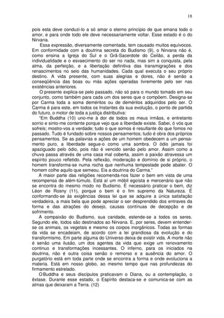 18
pois esta deve conduzi-lo a só amar o eterno princípio de que emana todo o
amor, e para onde todo ele deve necessariamente voltar. Esse estado é o do
Nirvana.
Essa expressão, diversamente comentada, tem causado muitos equívocos.
Em conformidade com a doutrina secreta do Budismo (9), o Nirvana não é,
como ensina a Igreja do Sul e o Grã-Sacerdote do Ceilão, a perda da
individualidade e o esvaecimento do ser no nada, mas sim a conquista, pela
alma, da perfeição, e a libertação definitiva das transmigrações e dos
renascimentos no seio das humanidades. Cada qual executa o seu próprio
destino. A vida presente, com suas alegrias e dores, não é senão a
conseqüência das boas ou más ações operadas livremente pelo ser nas
existências anteriores.
O presente explica-se pelo passado, não só para o mundo tomado em seu
conjunto, como também para cada um dos seres que o compõem. Designa-se
por Carma toda a soma deméritos ou de deméritos adquiridos pelo ser. O
Carma é para este, em todos os Instantes da sua evolução, o ponto de partida
do futuro, o motor de toda a justiça distributiva:
“Em Buddha (10) uno-me à dor de todos os meus irmãos, e entretanto
sorrio e sinto-me contente porque vejo que a liberdade existe. Sabei, ó vós que
sofreis; mostro-vos a verdade; tudo o que somos é resultante do que fomos no
passado. Tudo é fundado sobre nossos pensamentos; tudo é obra dos próprios
pensamentos. Se as palavras e ações de um homem obedecem a um pensa-
mento puro, a liberdade segue-o como uma sombra. O ódio jamais foi
apaziguado pelo ódio, pois não é vencido senão pelo amor. Assim como a
chuva passa através de uma casa mal coberta, assim a paixão atravessa um
espírito pouco refletido. Pela reflexão, moderação e domínio de si próprio, o
homem transforma-se numa rocha que nenhuma tempestade pode abater. O
homem colhe aquilo que semeou. Eis a doutrina do Carma.”
A maior parte das religiões recomenda-nos fazer o bem em vista de uma
recompensa de além-túmulo. Está aí um móbil egoísta e mercenário que não
se encontra do mesmo modo no Budismo. É necessário praticar o bem, diz
Léon de Rosny (11), porque o bem é o fim supremo da Natureza. É
conformando-se às exigências dessa lei que se adquire a única satisfação
verdadeira, a mais bela que pode apreciar o ser desprendido dos entraves da
forma e das atrações do desejo, causas contínuas de decepção e de
sofrimento.
A compaixão do Budismo, sua caridade, estende-se a todos os seres.
Segundo ele, todos são destinados ao Nirvana. E, por seres, devem entender-
se os animais, os vegetais e mesmo os corpos inorgânicos. Todas as formas
da vida se encadeiam, de acordo com a lei grandiosa da evolução e do
transformismo. Em parte alguma do Universo deixa de existir vida. A morte não
é senão uma ilusão, um dos agentes da vida que exige um renovamento
continuo e transformações incessantes. O inferno, para os iniciados na
doutrina, não é outra coisa senão o remorso e a ausência do amor. O
purgatório está em toda parte onde se encontra a forma e onde evoluciona a
materia. Está em nosso globo, ao mesmo tempo que nas profundezas do
firmamento estrelado.
OBuddha e seus discípulos praticavam o Diana, ou a contemplação, o
êxtase. Durante esse estado, o Espírito destaca-se e comunica-se com as
almas que deixaram a Terra. (12)
 