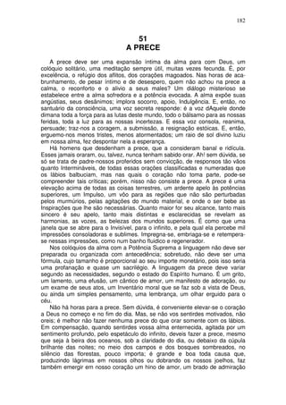 182
51
A PRECE
A prece deve ser uma expansão íntima da alma para com Deus, um
colóquio solitário, uma meditação sempre útil, muitas vezes fecunda. É, por
excelência, o refúgio dos aflitos, dos corações magoados. Nas horas de aca-
brunhamento, de pesar íntimo e de desespero, quem não achou na prece a
calma, o reconforto e o alivio a seus males? Um diálogo misterioso se
estabelece entre a alma sofredora e a potência evocada. A alma expõe suas
angústias, seus desânimos; implora socorro, apoio, Indulgência. E, então, no
santuário da consciência, uma voz secreta responde: é a voz dAquele donde
dimana toda a força para as lutas deste mundo, todo o bálsamo para as nossas
feridas, toda a luz para as nossas incertezas. E essa voz consola, reanima,
persuade; traz-nos a coragem, a submissão, a resignação estóicas. E, então,
erguemo-nos menos tristes, menos atormentados; um raio de sol divino luziu
em nossa alma, fez despontar nela a esperança.
Há homens que desdenham a prece, que a consideram banal e ridícula.
Esses jamais oraram, ou, talvez, nunca tenham sabido orar. Ah! sem dúvida, se
só se trata de padre-nossos proferidos sem convicção, de responsos tão vãos
quanto Intermináveis, de todas essas orações classificadas e numeradas que
os lábios balbuciam, mas nas quais o coração não toma parte, pode-se
compreender tais críticas; porém, nisso não consiste a prece. A prece é uma
elevação acima de todas as coisas terrestres, um ardente apelo às potências
superiores, um Impulso, um vôo para as regiões que não são perturbadas
pelos murmúrios, pelas agitações do mundo material, e onde o ser bebe as
Inspirações que lhe são necessárias. Quanto maior for seu alcance, tanto mais
sincero é seu apelo, tanto mais distintas e esclarecidas se revelam as
harmonias, as vozes, as belezas dos mundos superiores. É como que uma
janela que se abre para o Invisível, para o infinito, e pela qual ela percebe mil
impressões consoladoras e sublimes. Impregna-se, embriaga-se e retempera-
se nessas impressões, como num banho fluidico e regenerador.
Nos colóquios da alma com a Potência Suprema a linguagem não deve ser
preparada ou organizada com antecedência; sobretudo, não deve ser uma
fórmula, cujo tamanho é proporcional ao seu importe monetário, pois isso seria
uma profanação e quase um sacrilégio. A linguagem da prece deve variar
segundo as necessidades, segundo o estado do Espírito humano. É um grito,
um lamento, uma efusão, um cântico de amor, um manifesto de adoração, ou
um exame de seus atos, um Inventário moral que se faz sob a vista de Deus,
ou ainda um simples pensamento, uma lembrança, um olhar erguido para o
céu.
Não há horas para a prece. Sem dúvida, é conveniente elevar-se o coração
a Deus no começo e no fim do dia. Mas, se não vos sentirdes motivados, não
oreis; é melhor não fazer nenhuma prece do que orar somente com os lábios.
Em compensação, quando sentirdes vossa alma enternecida, agitada por um
sentimento profundo, pelo espetáculo do infinito, deveis fazer a prece, mesmo
que seja à beira dos oceanos, sob a claridade do dia, ou debaixo da cúpula
brilhante das noites; no meio dos campos e dos bosques sombreados, no
silêncio das florestas, pouco importa; é grande e boa toda causa que,
produzindo lágrimas em nossos olhos ou dobrando os nossos joelhos, faz
também emergir em nosso coração um hino de amor, um brado de admiração
 