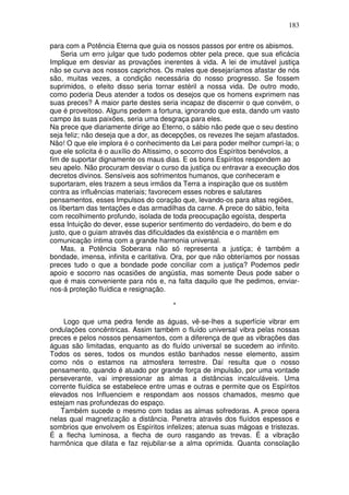 183
para com a Potência Eterna que guia os nossos passos por entre os abismos.
Seria um erro julgar que tudo podemos obter pela prece, que sua eficácia
Implique em desviar as provações inerentes à vida. A lei de imutável justiça
não se curva aos nossos caprichos. Os males que desejaríamos afastar de nós
são, muitas vezes, a condição necessária do nosso progresso. Se fossem
suprimidos, o efeito disso seria tornar estéril a nossa vida. De outro modo,
como poderia Deus atender a todos os desejos que os homens exprimem nas
suas preces? A maior parte destes seria incapaz de discernir o que convém, o
que é proveitoso. Alguns pedem a fortuna, ignorando que esta, dando um vasto
campo às suas paixões, seria uma desgraça para eles.
Na prece que diariamente dirige ao Eterno, o sábio não pede que o seu destino
seja feliz; não deseja que a dor, as decepções, os revezes lhe sejam afastados.
Não! O que ele implora é o conhecimento da Lei para poder melhor cumpri-la; o
que ele solicita é o auxílio do Altissimo, o socorro dos Espíritos benévolos, a
fim de suportar dignamente os maus dias. E os bons Espíritos respondem ao
seu apelo. Não procuram desviar o curso da justiça ou entravar a execução dos
decretos divinos. Sensíveis aos sofrimentos humanos, que conheceram e
suportaram, eles trazem a seus irmãos da Terra a inspiração que os sustém
contra as influências materiais; favorecem esses nobres e salutares
pensamentos, esses Impulsos do coração que, levando-os para altas regiões,
os libertam das tentações e das armadilhas da carne. A prece do sábio, feita
com recolhimento profundo, isolada de toda preocupação egoísta, desperta
essa Intuição do dever, esse superior sentimento do verdadeiro, do bem e do
justo, que o guiam através das dificuldades da existência e o mantêm em
comunicação íntima com a grande harmonia universal.
Mas, a Potência Soberana não só representa a justiça; é também a
bondade, imensa, infinita e caritativa. Ora, por que não obteríamos por nossas
preces tudo o que a bondade pode conciliar com a justiça? Podemos pedir
apoio e socorro nas ocasiões de angústia, mas somente Deus pode saber o
que é mais conveniente para nós e, na falta daquilo que lhe pedimos, enviar-
nos-á proteção fluídica e resignação.
*
Logo que uma pedra fende as águas, vê-se-lhes a superfície vibrar em
ondulações concêntricas. Assim também o fluído universal vibra pelas nossas
preces e pelos nossos pensamentos, com a diferença de que as vibrações das
águas são limitadas, enquanto as do fluído universal se sucedem ao infinito.
Todos os seres, todos os mundos estão banhados nesse elemento, assim
como nós o estamos na atmosfera terrestre. Daí resulta que o nosso
pensamento, quando é atuado por grande força de impulsão, por uma vontade
perseverante, vai impressionar as almas a distâncias incalculáveis. Uma
corrente fluídica se estabelece entre umas e outras e permite que os Espíritos
elevados nos Influenciem e respondam aos nossos chamados, mesmo que
estejam nas profundezas do espaço.
Também sucede o mesmo com todas as almas sofredoras. A prece opera
nelas qual magnetização a distância. Penetra através dos fluídos espessos e
sombrios que envolvem os Espíritos infelizes; atenua suas mágoas e tristezas.
É a flecha luminosa, a flecha de ouro rasgando as trevas. É a vibração
harmônica que dilata e faz rejubilar-se a alma oprimida. Quanta consolação
 