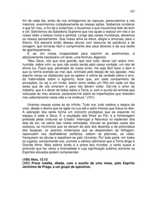 185
fim de cada dia, antes de nos entregarmos ao repouso, perscrutemos a nós
mesmos, examinemos cuidadosamente as nossas ações. Saibamos condenar
o que for mau, a fim de o evitarmos, e louvemos o que houvermos feito de bom
e útil. Solicitemos da Sabedoria Suprema que nos ajude a realizar em nós e ao
nosso redor a beleza moral e perfeita. Longe das coisas mundanas, elevemos
os nossos pensamentos. Que nossa alma se eleve, alegre e amorosa, para o
Eterno. Ela descerá então dessas alturas com tesouros de paciência e de
coragem, que tornarão fácil o cumprimento dos seus deveres e da sua tarefa
de aperfeiçoamento.
E se, em nossa incapacidade para exprimir os sentimentos, é
absolutamente necessário um texto, uma fórmula, digamos:
“Meu Deus, vós que sois grande, que sois tudo, deixai cair sobre mim,
humilde, sobre mim, eu que não existo senão pela vossa vontade, um raio de
divina luz. Fazei que, penetrado do vosso amor, me seja fácil fazer o bem e
que eu tenha aversão ao mal; que, animado pelo desejo de vos agradar, meu
espírito vença os obstáculos que se opõem à vitória da verdade sobre o erro,
da fraternidade sobre o egoísmo; fazei que, em cada companheiro de
provações, eu vej a um irmão, assim como vedes um filho em cada um dos
seres que de vós emanam e para vós devem voltar. Dai-me o amor do
trabalho, que é o dever de todos sobre a Terra, e, com o auxílio do archote que
colocaste ao meu alcance, esclarecel-me sobre as imperfeições que retardam
meu adiantamento nesta vida e na vindoura.” (101)
Unamos nossas vozes às do infinito. Tudo ora, tudo celebra a alegria de
viver, desde o átomo que se agita na Lua até o astro Imenso que flutua no éter.
A adoração dos seres forma um concerto prodigioso que se expande no
espaço e sobe a Deus. É a saudação dos filhos ao Pai, é a homenagem
prestada pelas criaturas ao Criador. Interrogai a Natureza no esplendor dos
dias de sol, na calma das noites estreladas. Escutai as grandes vozes dos
oceanos, os murmúrios que se elevam do seio dos desertos e da profundeza
dos bosques, os acentos misteriosos que se desprendem da folhagem,
repercutem nos desfiladeiros solitários, sobem as planícies, os vales,
franqueiam as alturas e espalham-se pelo Universo. Por toda parte, em todos
os lugares, concentrando-vos, ouvireis o cântico admirável que a Terra dirige à
Grande Alma. Mais solene ainda é a prece dos mundos, o canto suave e
profundo que faz vibrar a Imensidade e cuja significação sublime somente os
Espíritos elevados podem compreender.
(100) Atos, 12:12
(101) Prece inédita, ditada, com o auxílio de uma mesa, pelo Espírito
Jerônimo de Praga, a um grupo de operários.
 