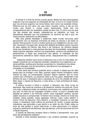 189
53
O ESTUDO
O estudo é a fonte de ternos e puros gozos; liberta-nos das preocupações
vulgares e faz-nos esquecer as tribulações da vida. O livro é um amigo sincero
que nos dá bons augúrios nas horas felizes, bem como nas ocasiões criticas.
Referimo-nos ao livro sério, útil, que instrui, consola, anima, e não ao livro
frívolo, que diverte e, muitas vezes, desmoraliza. Ainda não nos
compenetramos bem do verdadeiro caráter do bom livro. É como uma voz que
nos fala através dos tempos, relatando-nos os trabalhos, as lutas, as
descobertas daqueles que nos precederam no caminho da vida e que, em
nosso proveito, aplanaram as dificuldades.
Não será grande felicidade o podermos neste mundo comunicar pelo
pensamento com os Espíritos eminentes de todos os séculos e de todos os
países? Eles puseram no livro a melhor parte da sua inteligência e do seu cora-
ção. Conduzem-nos pela mão, através dos dédalos da História; guiam-nos para
as altas regiões da Ciência, das Artes e da Literatura. Ao contacto dessas
obras que constituem o mais precioso dos bens da Humanidade, compulsando
esses arquivos sagrados, sentimo-nos engrandecer, sentimo-nos satisfeitos por
pertencermos a raças que produziram tais gênios. A irradiação do seu
pensamento estende-se sobre nossas almas, reaquecendo-nos e exaltando-
nos.
Saibamos escolher bons livros e habituemo-nos a viver no meio deles, em
relação constante com os Espíritos elevados. Rejeitemos com objetivismo as
obras pérfidas, escritas para lisonjear as paixões vis. Acautelemo-nos dessa
literatura relaxada, fruto do sensualismo, que deixa em sua passagem a
corrupção e a Imoralidade.
A maior parte dos homens pretende amar o estudo, e objeta que lhe falta
tempo para se entregar a ele. Mas, quantos nessa maioria consagram noites
Inteiras ao jogo, às conversações ociosas? Alguns replicam que os livros
custam caro; entretanto, em prazeres fúteis e de mau gosto, despendem mais
dinheiro do que o necessário para a aquisição de uma rica coleção de obras.
Além disso, o estudo da Natureza, o mais eficaz, o mais confortável de todos,
nada custa.
A ciência humana é falível e variável; a Natureza não. Esta nunca se
desmente. Nas horas de incerteza e de desânimo voltemo-nos para ela. Como
uma mãe, a Natureza então nos acolherá, sorrirá para nós, acalentar-nos-á em
seu seio. Irá falar-nos em linguagem simples e terna, na qual a verdade está
despida de atavios e de fórmulas; porém, essa linguagem pacifica, poucos
sabem escutá-la e compreender. O homem leva consigo, mesmo no fundo das
solidões, essas paixões, essas agitações internas, cujos ruídos abafam o
ensino íntimo da Natureza. Para discernir a revelação imanente no seio das
coisas, é necessário impor silêncio às quimeras do mundo, a essas opiniões
turbulentas, que perturbam a paz dentro e ao redor de nós. Então, todos os
ecos da vida política e social calar-se-ão, a alma perscrutará a si própria,
evocará o sentimento da Natureza, das leis eternas, a fim de comunicar-se com
a Razão Suprema.
O estudo da Natureza terrestre eleva e fortifica o pensamento; mas, que
dizer das perspectivas celestes?
Quando a noite tranqüila desvenda o seu zimbório estrelado, quando os
 