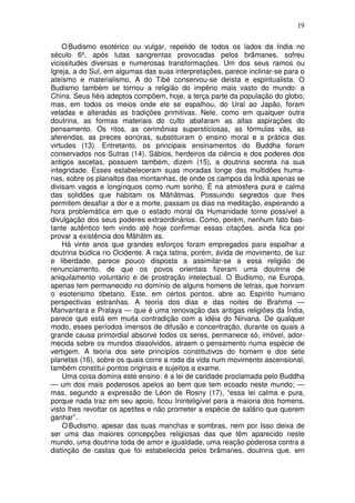 19
OBudismo esotérico ou vulgar, repelido de todos os lados da India no
século 6º, após lutas sangrentas provocadas pelos brâmanes, sofreu
vicissitudes diversas e numerosas transformações. Um dos seus ramos ou
Igreja, a do Sul, em algumas das suas interpretações, parece inclinar-se para o
ateísmo e materialismo. A do Tibé conservou-se deísta e espiritualista. O
Budismo também se tornou a religião do império mais vasto do mundo: a
China. Seus fiéis adeptos compõem, hoje, a terça parte da população do globo;
mas, em todos os meios onde ele se espalhou, do Ural ao Japão, foram
veladas e alteradas as tradições primitivas. Nele, como em qualquer outra
doutrina, as formas materiais do culto abafaram as altas aspirações do
pensamento. Os ritos, as cerimônias supersticiosas, as fórmulas vãs, as
aferendas, as preces sonoras, substituiram o ensino moral e a prática das
virtudes (13). Entretanto, os principais ensinamentos do Buddha foram
conservados nos Sutras (14). Sábios, herdeiros da ciência e dos poderes dos
antigos ascetas, possuem também, dizem (15), a doutrina secreta na sua
integridade. Esses estabeleceram suas moradas longe das multidões huma-
nas, sobre os planaltos das montanhas, de onde os campos da Índia apenas se
divisam vagos e longínquos como num sonho. É na atmosfera pura e calma
das solidões que habitam os Mãhãtmas. Possuindo segredos que lhes
permitem desafiar a dor e a morte, passam os dias na meditação, esperando a
hora problemática em que o estado moral da Humanidade torne possível a
divulgação dos seus poderes extraordinários. Como, porém, nenhum fato bas-
tante autêntico tem vindo até hoje confirmar essas citações, ainda fica por
provar a existência dos Mãhãtm as.
Há vinte anos que grandes esforços foram empregados para espalhar a
doutrina búdica no Ocidente. A raça latina, porém, ávida de movimento, de luz
e liberdade, parece pouco disposta a assimilar-se a essa religião de
renunciamento, de que os povos orientais fizeram uma doutrina de
aniquilamento voluntário e de prostração intelectual. O Budismo, na Europa,
apenas tem permanecido no domínio de alguns homens de letras, que honram
o esoterismo tibetano. Este, em certos pontos, abre ao Espírito humano
perspectivas estranhas. A teoria dos dias e das noites de Brahma —
Manvantara e Pralaya — que é uma renovação das antigas religiões da Índia,
parece que está em muita contradição com a idéia do Nirvana. De qualquer
modo, esses períodos imensos de difusão e concentração, durante os quais a
grande causa primordial absorve todos os seres, permanece só, imóvel, ador-
mecida sobre os mundos dissolvidos, atraem o pensamento numa espécie de
vertigem. A teoria dos sete princípios constitutivos do homem e dos sete
planetas (16), sobre os quais corre a roda da vida num movimento ascensional,
também constitui pontos originais e sujeitos a exame.
Uma coisa domina este ensino: é a lei de caridade proclamada pelo Buddha
— um dos mais poderosos apelos ao bem que tem ecoado neste mundo; —
mas, segundo a expressão de Léon de Rosny (17), “essa lei calma e pura,
porque nada traz em seu apoio, ficou Ininteligível para a maioria dos homens,
visto lhes revoltar os apetites e não prometer a espécie de salário que querem
ganhar”.
O Budismo, apesar das suas manchas e sombras, nem por Isso deixa de
ser uma das maiores concepções religiosas das que têm aparecido neste
mundo, uma doutrina toda de amor e igualdade, uma reação poderosa contra a
distinção de castas que foi estabelecida pelos brâmanes, doutrina que, em
 